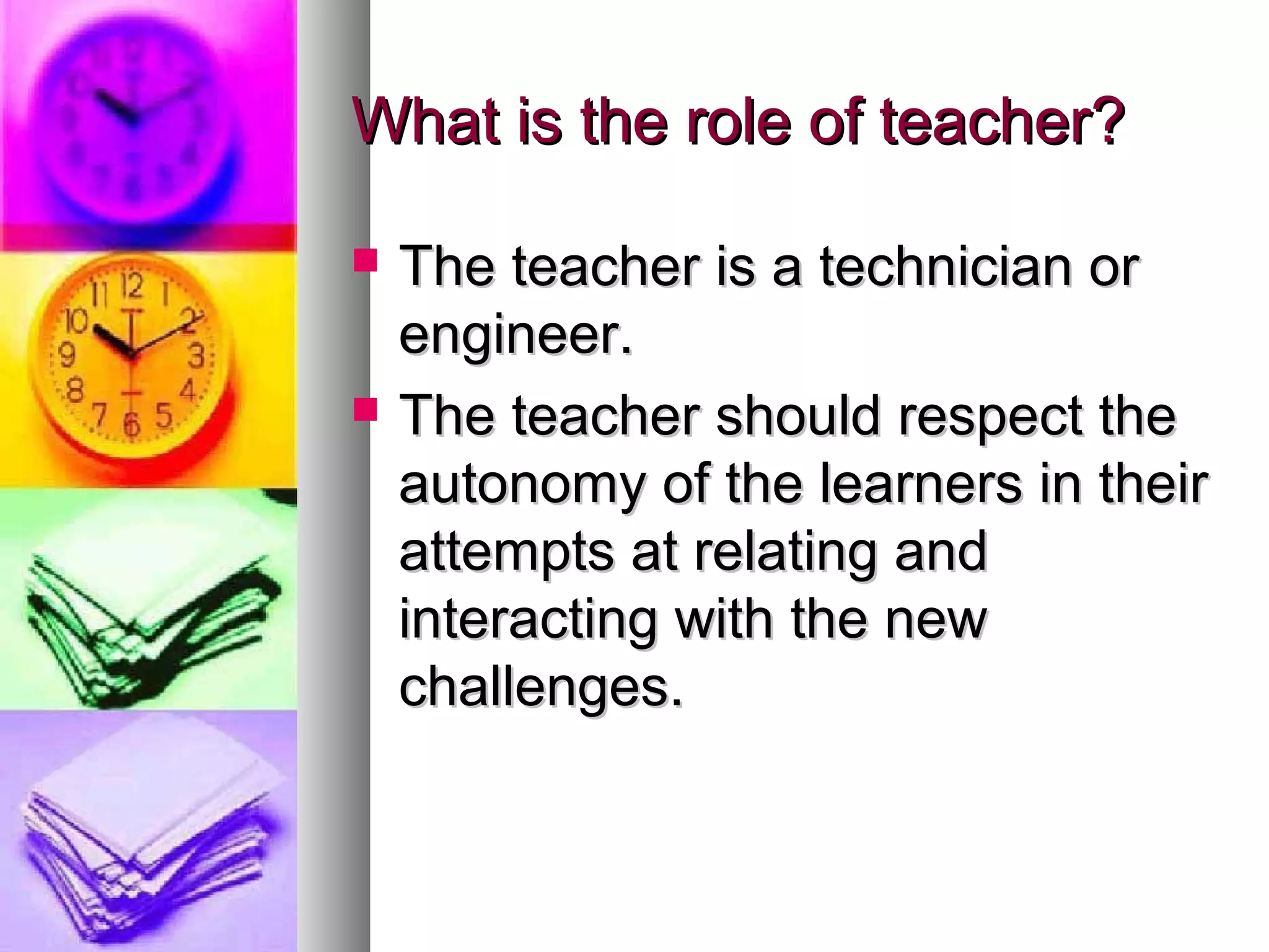 What is the role of teacher?What is the role of teacher?
 The teacher is a technician orThe teacher is a technician or
engineer.engineer.
 The teacher should respect theThe teacher should respect the
autonomy of the learners in theirautonomy of the learners in their
attempts at relating andattempts at relating and
interacting with the newinteracting with the new
challenges.challenges.
 
