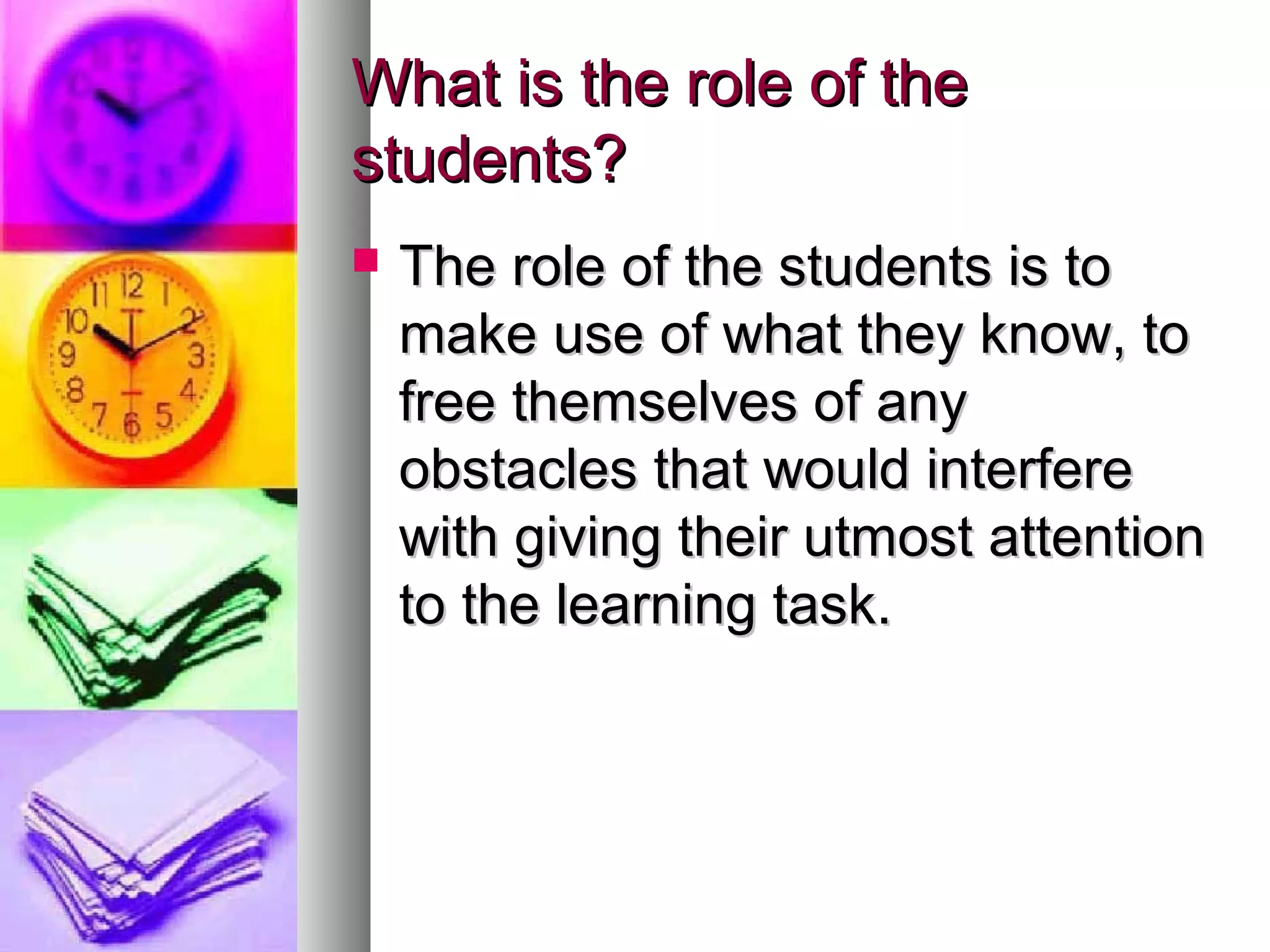 What is the role of theWhat is the role of the
students?students?
 The role of the students is toThe role of the students is to
make use of what they know, tomake use of what they know, to
free themselves of anyfree themselves of any
obstacles that would interfereobstacles that would interfere
with giving their utmost attentionwith giving their utmost attention
to the learning task.to the learning task.
 