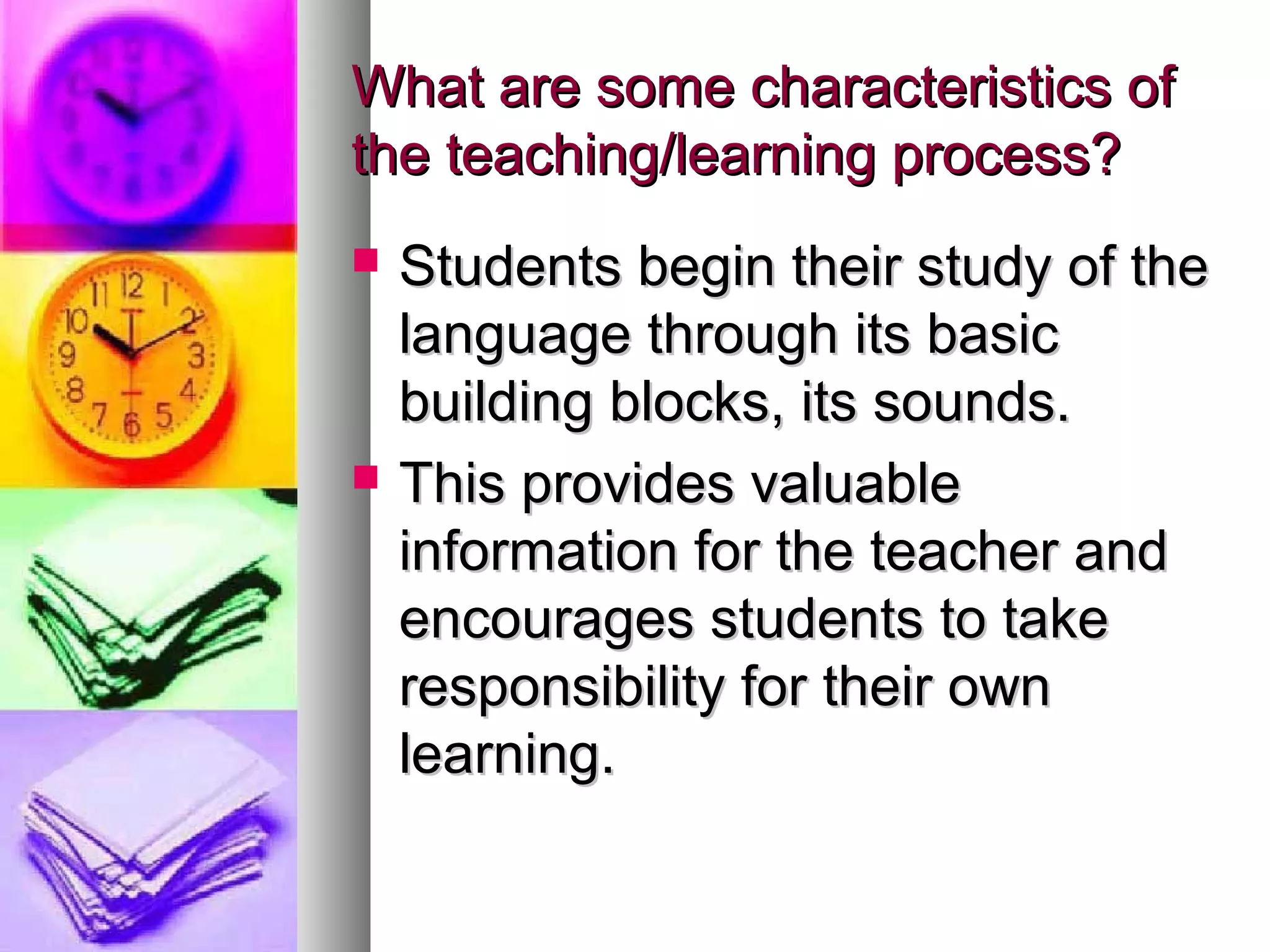 What are some characteristics ofWhat are some characteristics of
the teaching/learning process?the teaching/learning process?
 Students begin their study of theStudents begin their study of the
language through its basiclanguage through its basic
building blocks, its sounds.building blocks, its sounds.
 This provides valuableThis provides valuable
information for the teacher andinformation for the teacher and
encourages students to takeencourages students to take
responsibility for their ownresponsibility for their own
learning.learning.
 