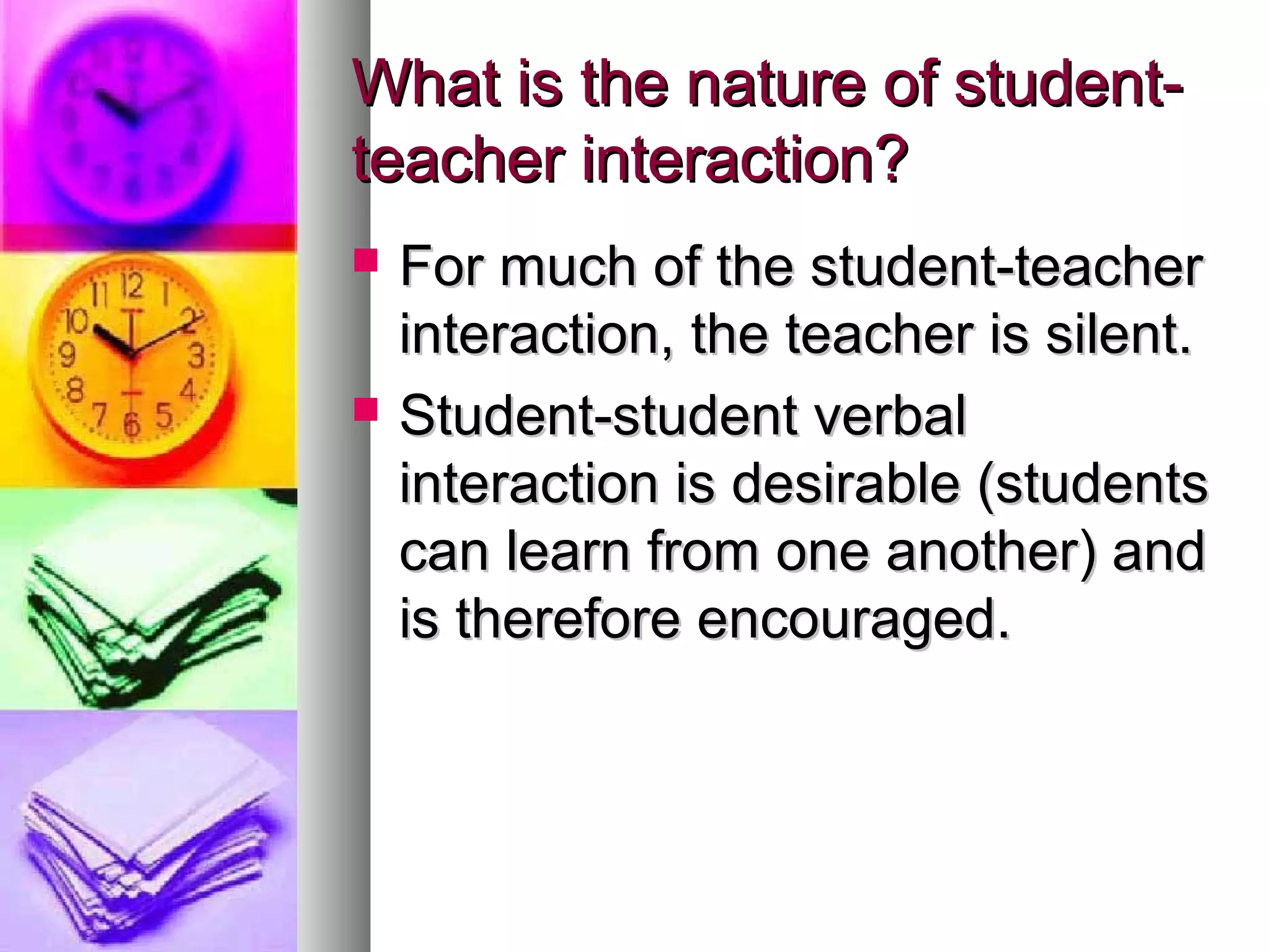 What is the nature of student-What is the nature of student-
teacher interaction?teacher interaction?
 For much of the student-teacherFor much of the student-teacher
interaction, the teacher is silent.interaction, the teacher is silent.
 Student-student verbalStudent-student verbal
interaction is desirable (studentsinteraction is desirable (students
can learn from one another) andcan learn from one another) and
is therefore encouraged.is therefore encouraged.
 