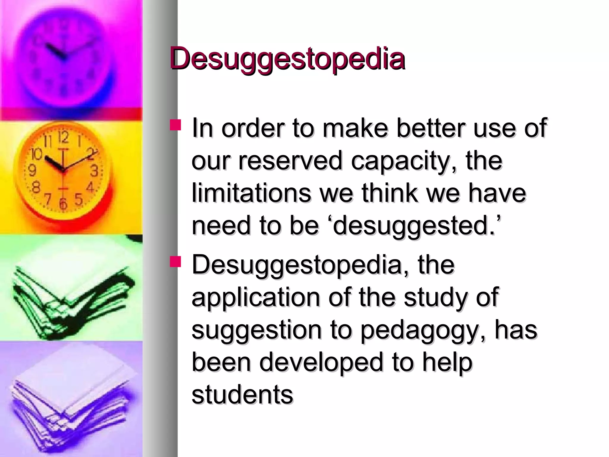 DesuggestopediaDesuggestopedia
 In order to make better use ofIn order to make better use of
our reserved capacity, theour reserved capacity, the
limitations we think we havelimitations we think we have
need to be ‘desuggested.’need to be ‘desuggested.’
 Desuggestopedia, theDesuggestopedia, the
application of the study ofapplication of the study of
suggestion to pedagogy, hassuggestion to pedagogy, has
been developed to helpbeen developed to help
studentsstudents
 