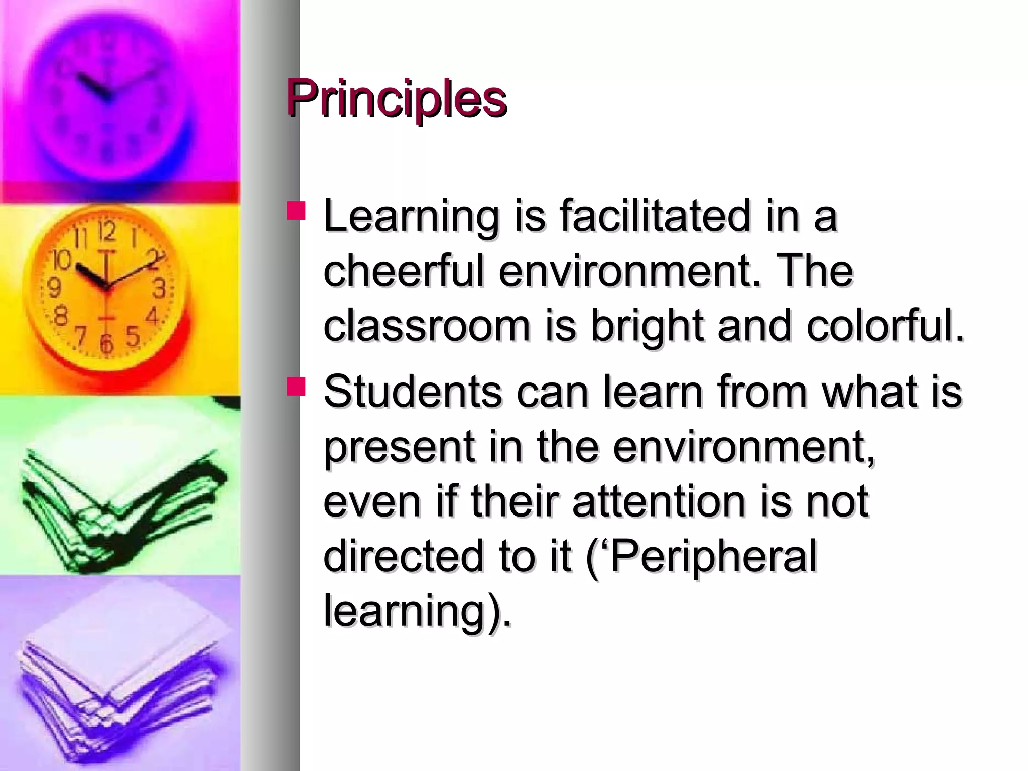 PrinciplesPrinciples
 Learning is facilitated in aLearning is facilitated in a
cheerful environment. Thecheerful environment. The
classroom is bright and colorful.classroom is bright and colorful.
 Students can learn from what isStudents can learn from what is
present in the environment,present in the environment,
even if their attention is noteven if their attention is not
directed to it (‘Peripheraldirected to it (‘Peripheral
learning).learning).
 