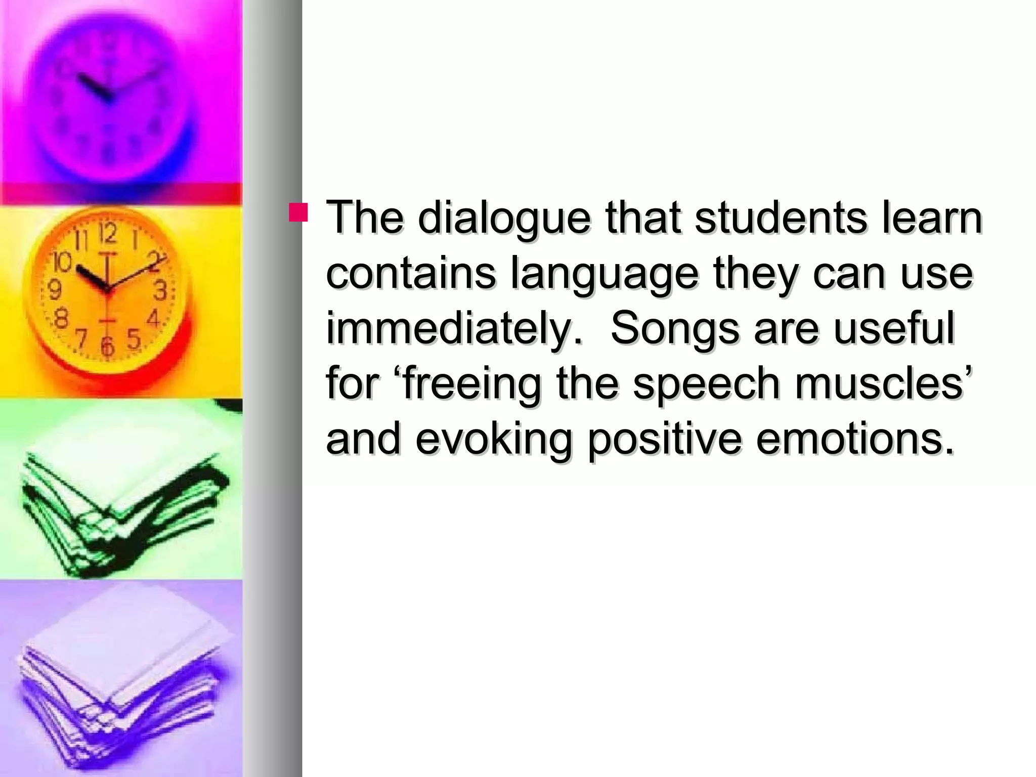  The dialogue that students learnThe dialogue that students learn
contains language they can usecontains language they can use
immediately. Songs are usefulimmediately. Songs are useful
for ‘freeing the speech muscles’for ‘freeing the speech muscles’
and evoking positive emotions.and evoking positive emotions.
 