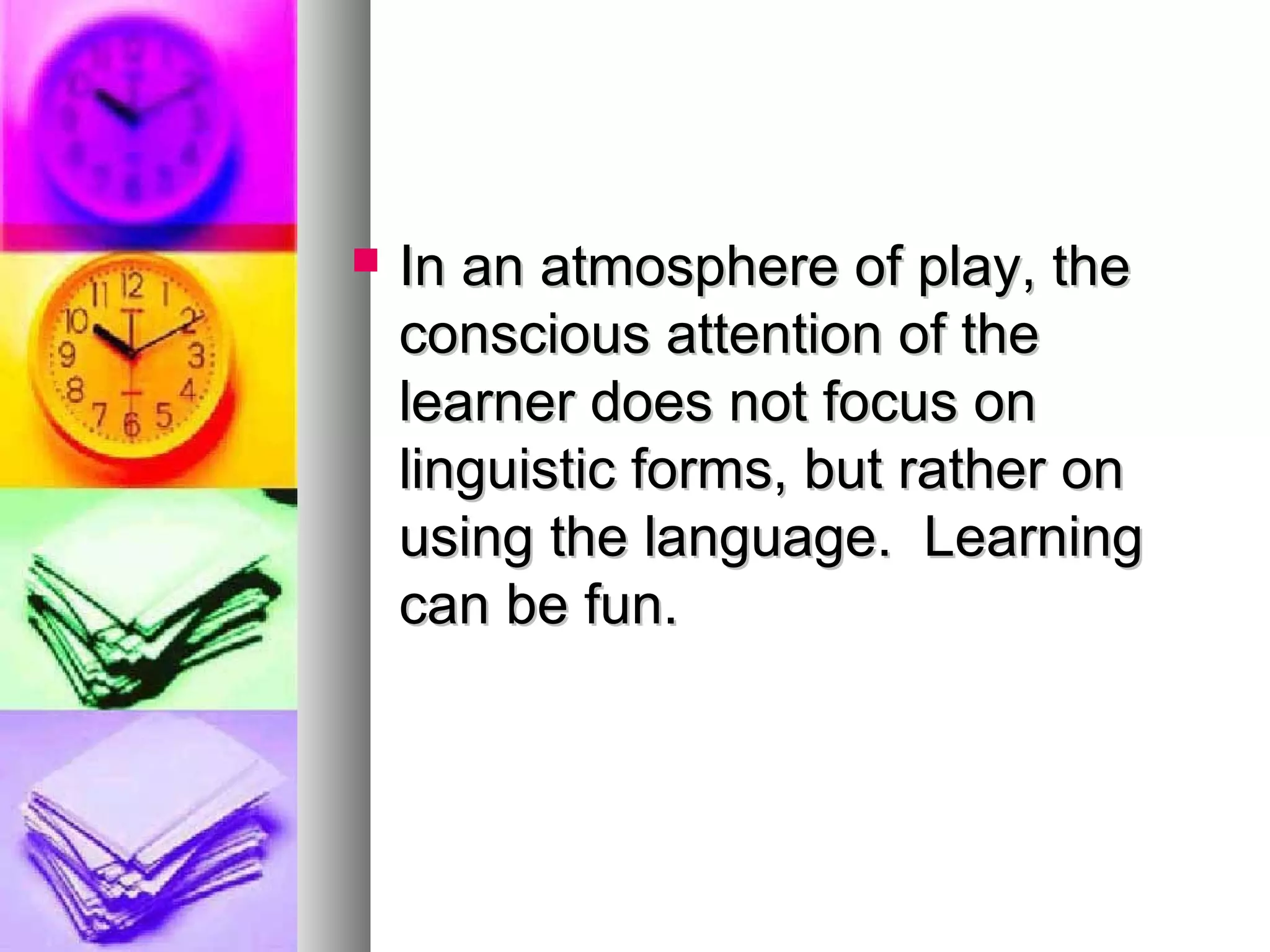  In an atmosphere of play, theIn an atmosphere of play, the
conscious attention of theconscious attention of the
learner does not focus onlearner does not focus on
linguistic forms, but rather onlinguistic forms, but rather on
using the language. Learningusing the language. Learning
can be fun.can be fun.
 