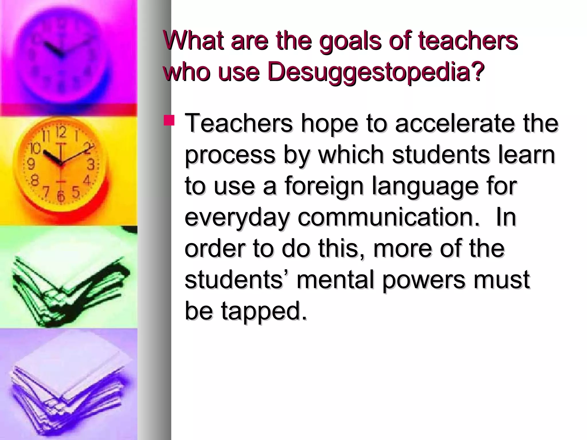 What are the goals of teachersWhat are the goals of teachers
who use Desuggestopedia?who use Desuggestopedia?
 Teachers hope to accelerate theTeachers hope to accelerate the
process by which students learnprocess by which students learn
to use a foreign language forto use a foreign language for
everyday communication. Ineveryday communication. In
order to do this, more of theorder to do this, more of the
students’ mental powers muststudents’ mental powers must
be tapped.be tapped.
 