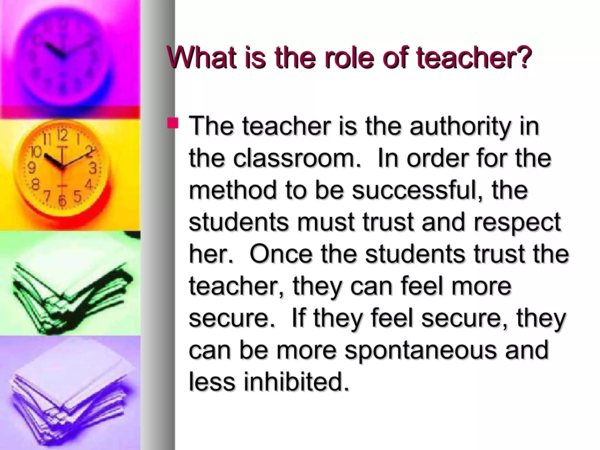 What is the role of teacher?What is the role of teacher?
 The teacher is the authority inThe teacher is the authority in
the classroom. In order for thethe classroom. In order for the
method to be successful, themethod to be successful, the
students must trust and respectstudents must trust and respect
her. Once the students trust theher. Once the students trust the
teacher, they can feel moreteacher, they can feel more
secure. If they feel secure, theysecure. If they feel secure, they
can be more spontaneous andcan be more spontaneous and
less inhibited.less inhibited.
 