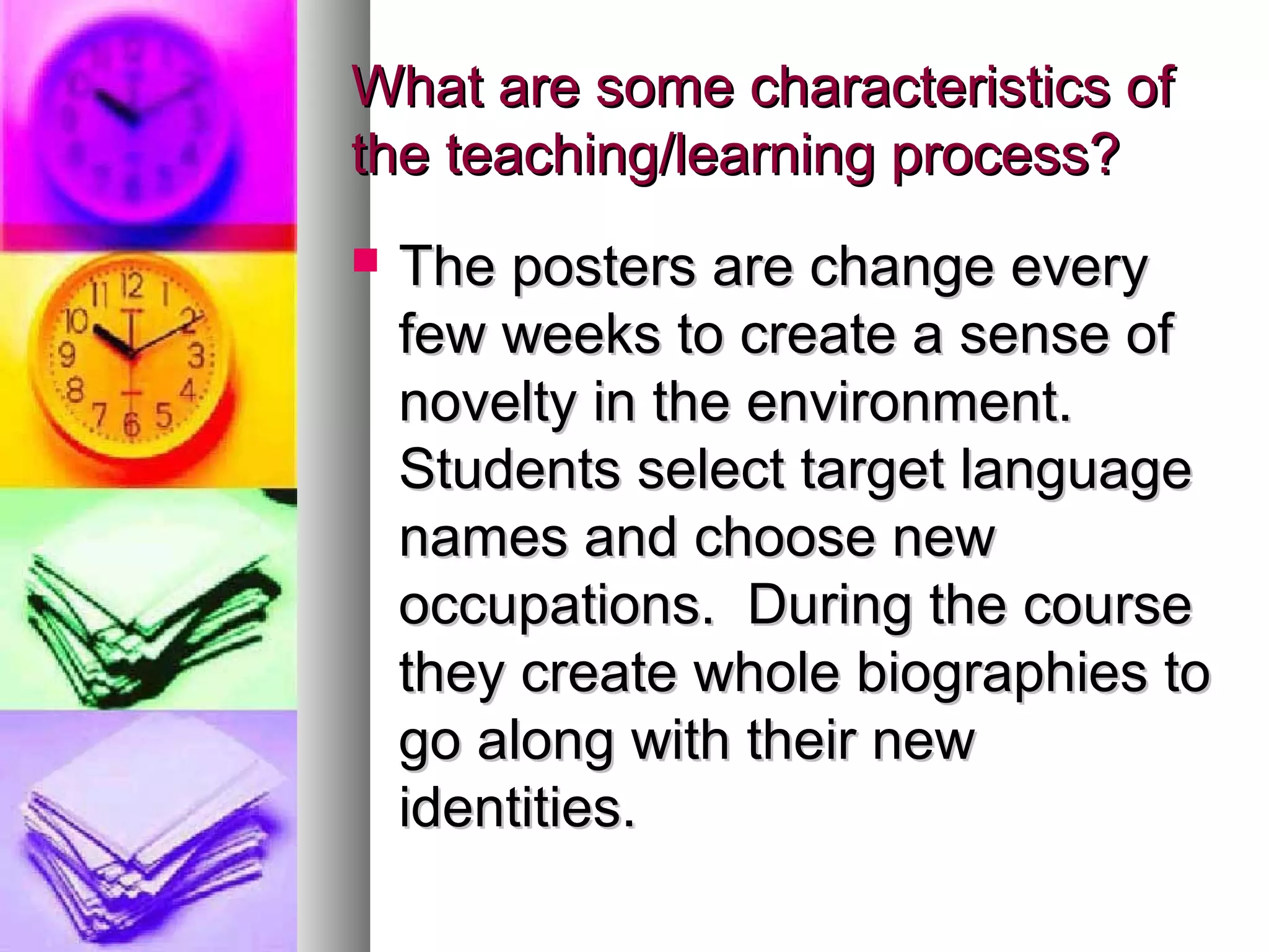 What are some characteristics ofWhat are some characteristics of
the teaching/learning process?the teaching/learning process?
 The posters are change everyThe posters are change every
few weeks to create a sense offew weeks to create a sense of
novelty in the environment.novelty in the environment.
Students select target languageStudents select target language
names and choose newnames and choose new
occupations. During the courseoccupations. During the course
they create whole biographies tothey create whole biographies to
go along with their newgo along with their new
identities.identities.
 