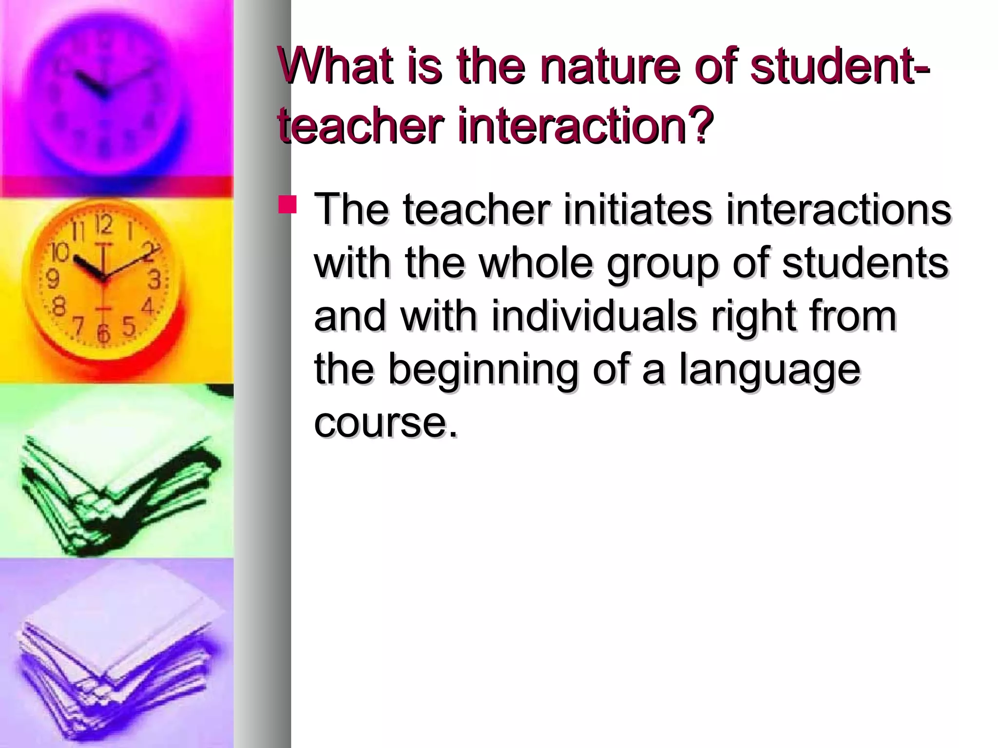 What is the nature of student-What is the nature of student-
teacher interaction?teacher interaction?
 The teacher initiates interactionsThe teacher initiates interactions
with the whole group of studentswith the whole group of students
and with individuals right fromand with individuals right from
the beginning of a languagethe beginning of a language
course.course.
 