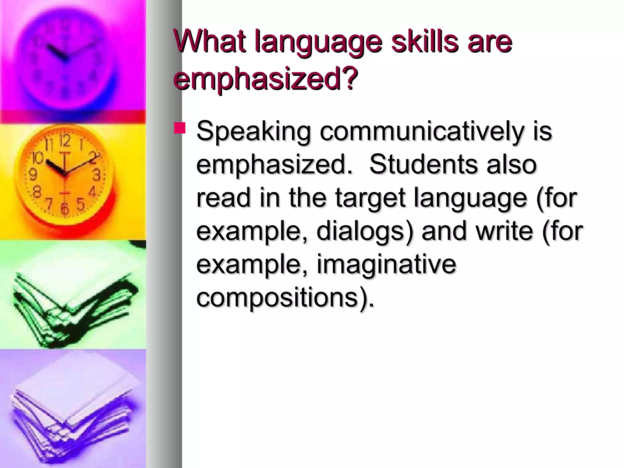 What language skills areWhat language skills are
emphasized?emphasized?
 Speaking communicatively isSpeaking communicatively is
emphasized. Students alsoemphasized. Students also
read in the target language (forread in the target language (for
example, dialogs) and write (forexample, dialogs) and write (for
example, imaginativeexample, imaginative
compositions).compositions).
 