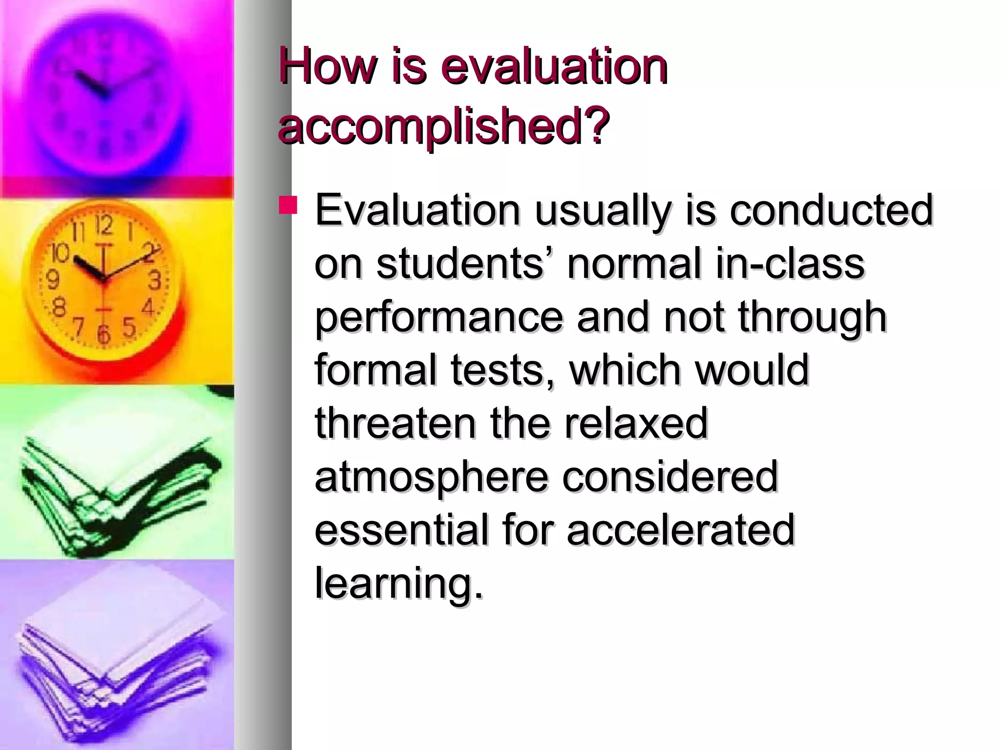 How is evaluationHow is evaluation
accomplished?accomplished?
 Evaluation usually is conductedEvaluation usually is conducted
on students’ normal in-classon students’ normal in-class
performance and not throughperformance and not through
formal tests, which wouldformal tests, which would
threaten the relaxedthreaten the relaxed
atmosphere consideredatmosphere considered
essential for acceleratedessential for accelerated
learning.learning.
 