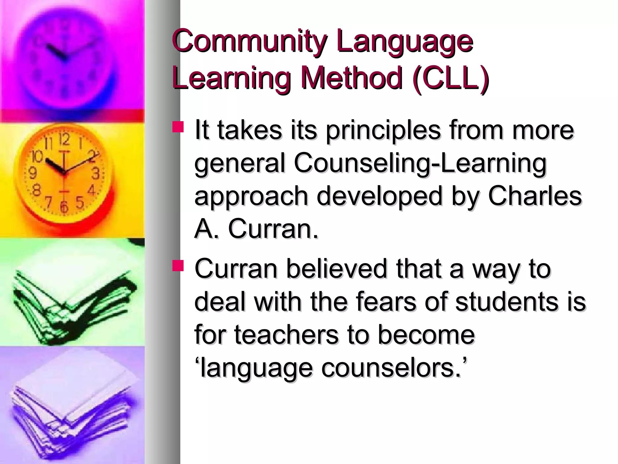 Community LanguageCommunity Language
Learning Method (CLL)Learning Method (CLL)
 It takes its principles from moreIt takes its principles from more
general Counseling-Learninggeneral Counseling-Learning
approach developed by Charlesapproach developed by Charles
A. Curran.A. Curran.
 Curran believed that a way toCurran believed that a way to
deal with the fears of students isdeal with the fears of students is
for teachers to becomefor teachers to become
‘language counselors.’‘language counselors.’
 
