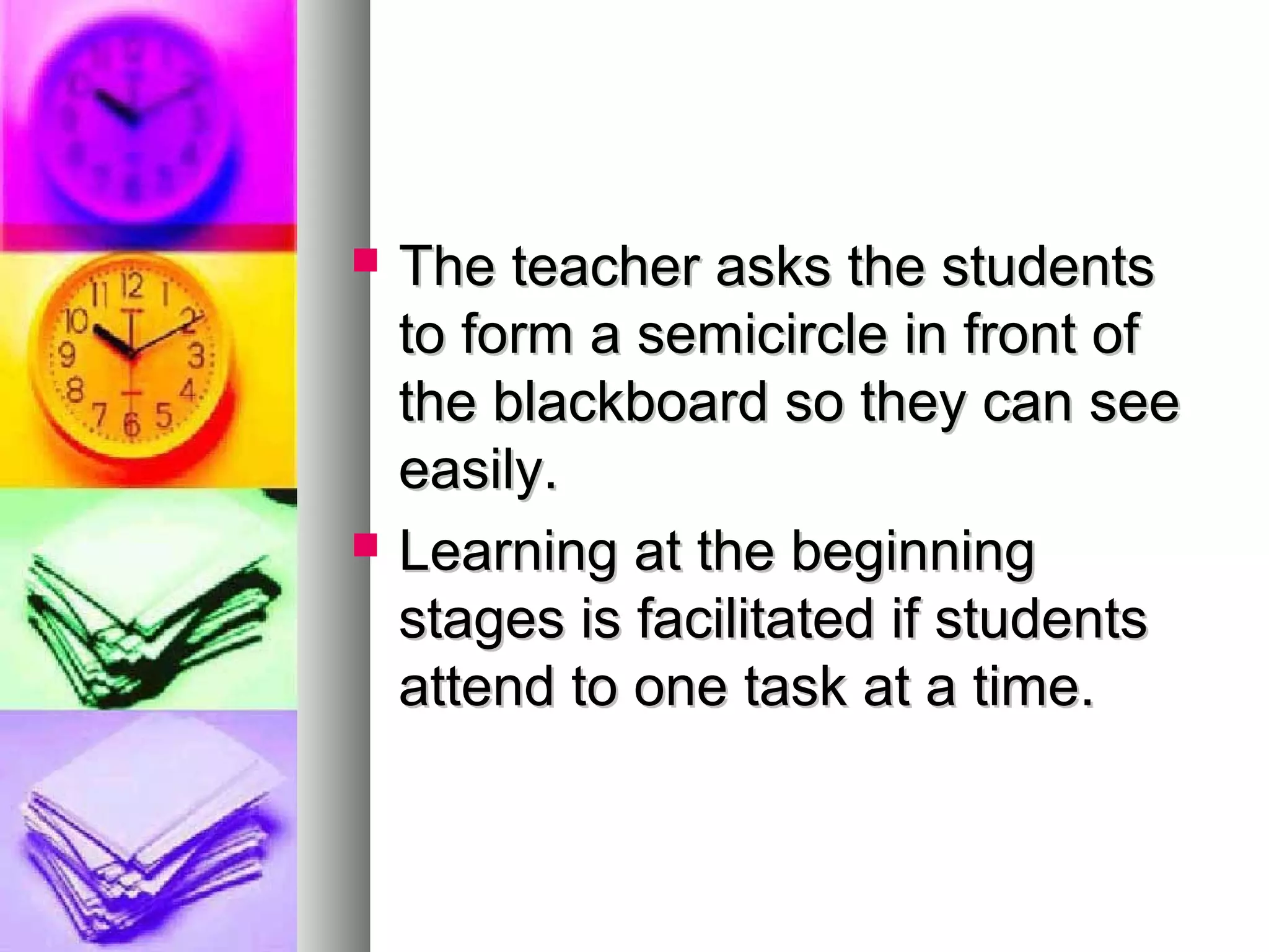  The teacher asks the studentsThe teacher asks the students
to form a semicircle in front ofto form a semicircle in front of
the blackboard so they can seethe blackboard so they can see
easily.easily.
 Learning at the beginningLearning at the beginning
stages is facilitated if studentsstages is facilitated if students
attend to one task at a time.attend to one task at a time.
 