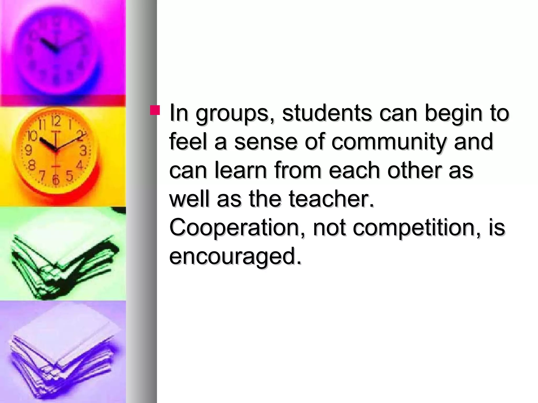  In groups, students can begin toIn groups, students can begin to
feel a sense of community andfeel a sense of community and
can learn from each other ascan learn from each other as
well as the teacher.well as the teacher.
Cooperation, not competition, isCooperation, not competition, is
encouraged.encouraged.
 