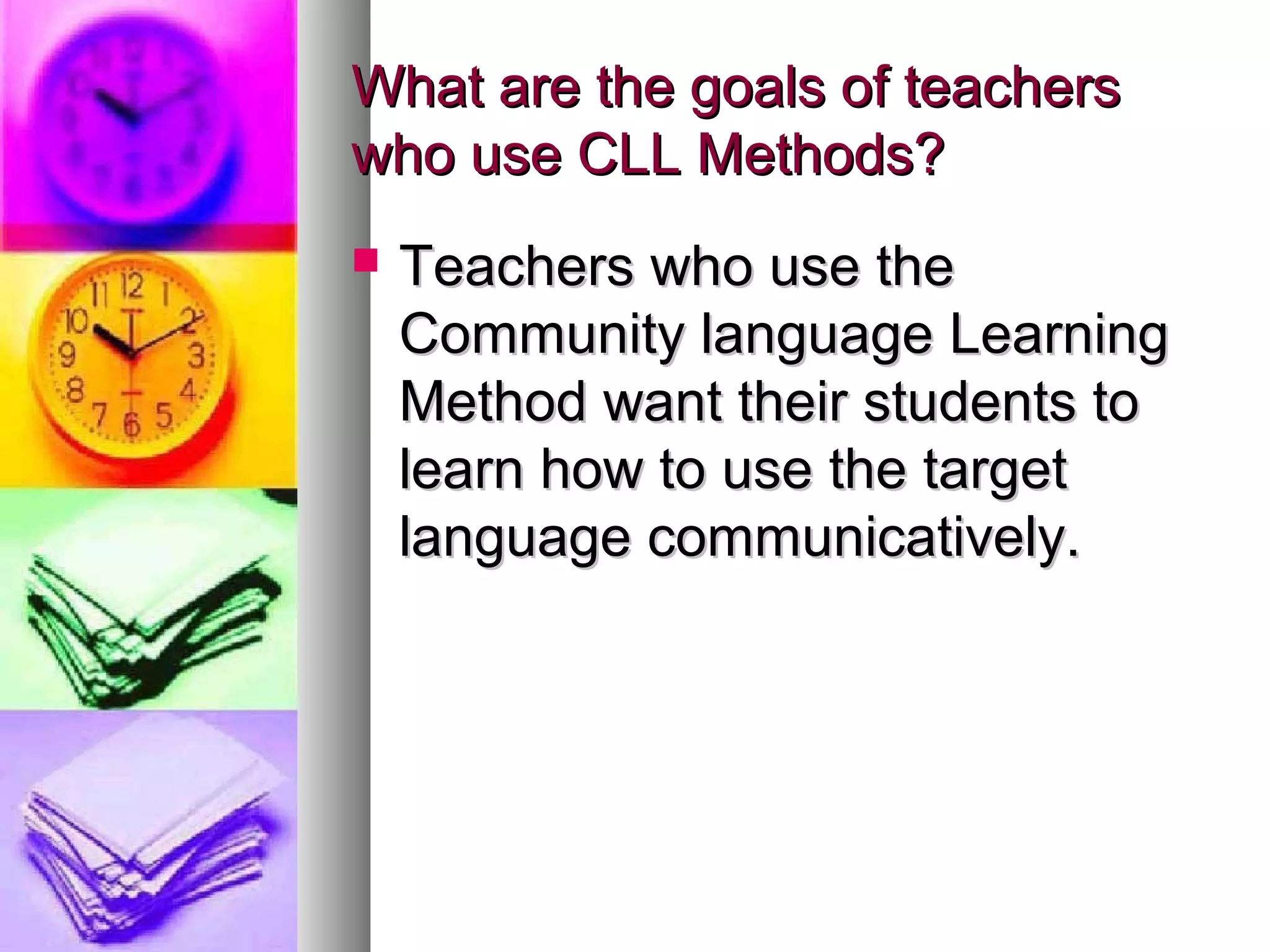 What are the goals of teachersWhat are the goals of teachers
who use CLL Methods?who use CLL Methods?
 Teachers who use theTeachers who use the
Community language LearningCommunity language Learning
Method want their students toMethod want their students to
learn how to use the targetlearn how to use the target
language communicatively.language communicatively.
 