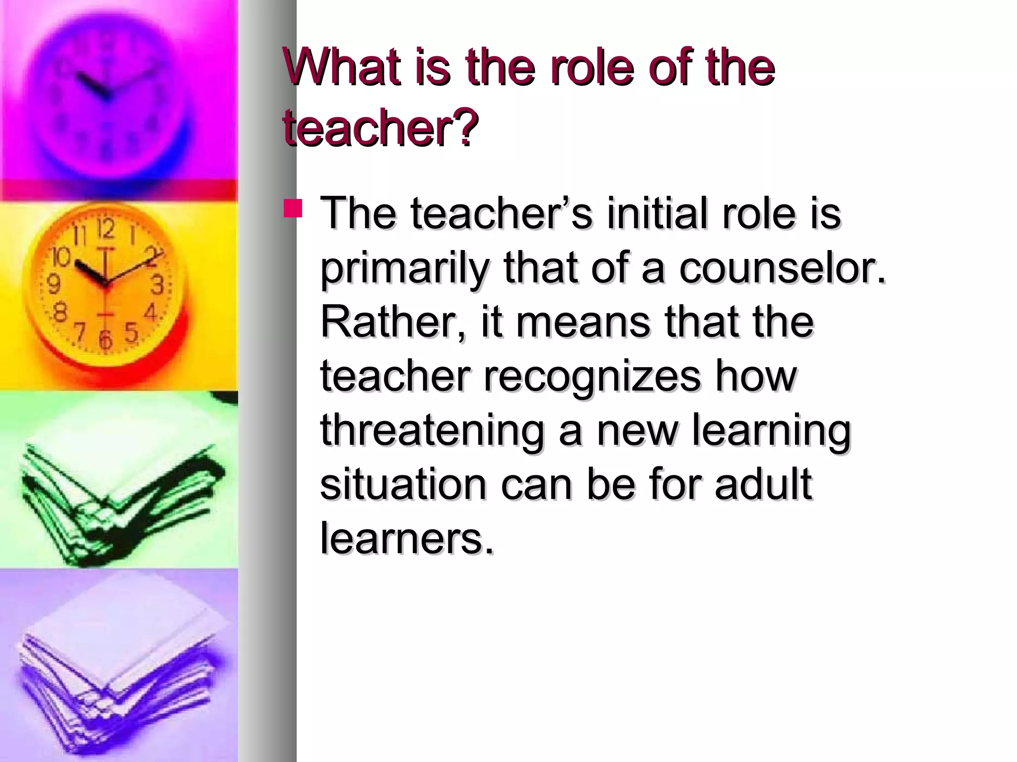 What is the role of theWhat is the role of the
teacher?teacher?
 The teacher’s initial role isThe teacher’s initial role is
primarily that of a counselor.primarily that of a counselor.
Rather, it means that theRather, it means that the
teacher recognizes howteacher recognizes how
threatening a new learningthreatening a new learning
situation can be for adultsituation can be for adult
learners.learners.
 