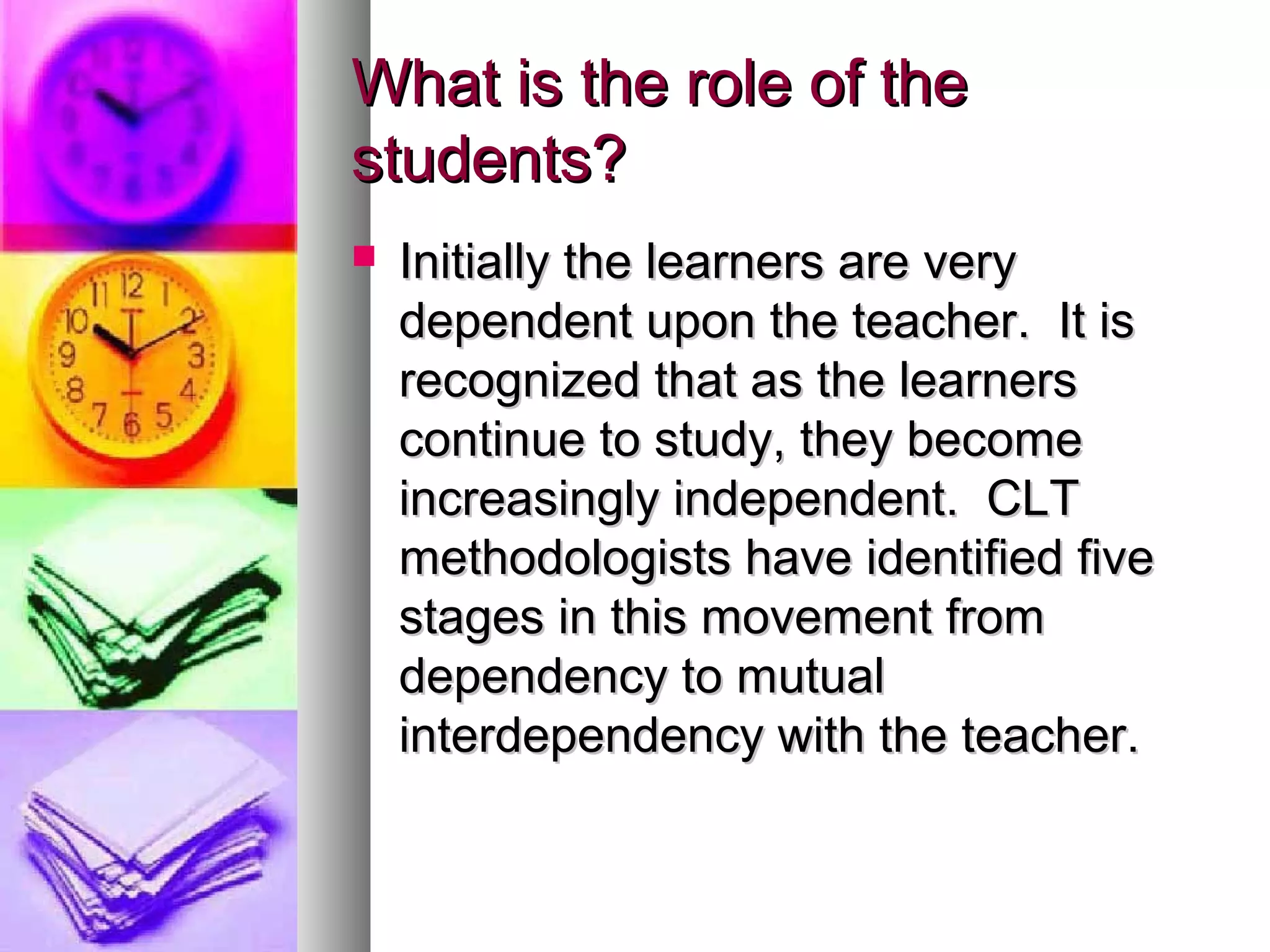 What is the role of theWhat is the role of the
students?students?
 Initially the learners are veryInitially the learners are very
dependent upon the teacher. It isdependent upon the teacher. It is
recognized that as the learnersrecognized that as the learners
continue to study, they becomecontinue to study, they become
increasingly independent. CLTincreasingly independent. CLT
methodologists have identified fivemethodologists have identified five
stages in this movement fromstages in this movement from
dependency to mutualdependency to mutual
interdependency with the teacher.interdependency with the teacher.
 