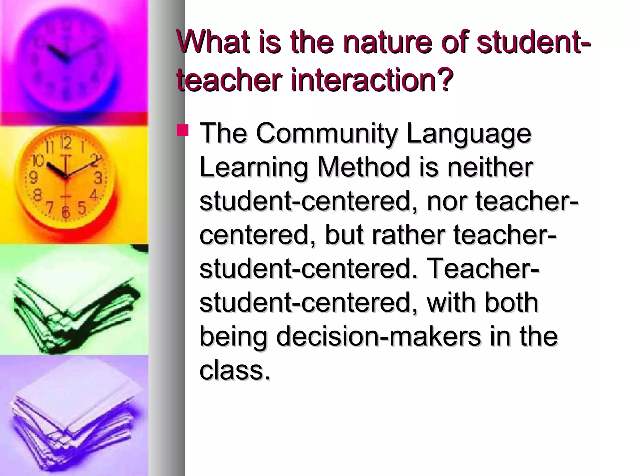 What is the nature of student-What is the nature of student-
teacher interaction?teacher interaction?
 The Community LanguageThe Community Language
Learning Method is neitherLearning Method is neither
student-centered, nor teacher-student-centered, nor teacher-
centered, but rather teacher-centered, but rather teacher-
student-centered. Teacher-student-centered. Teacher-
student-centered, with bothstudent-centered, with both
being decision-makers in thebeing decision-makers in the
class.class.
 