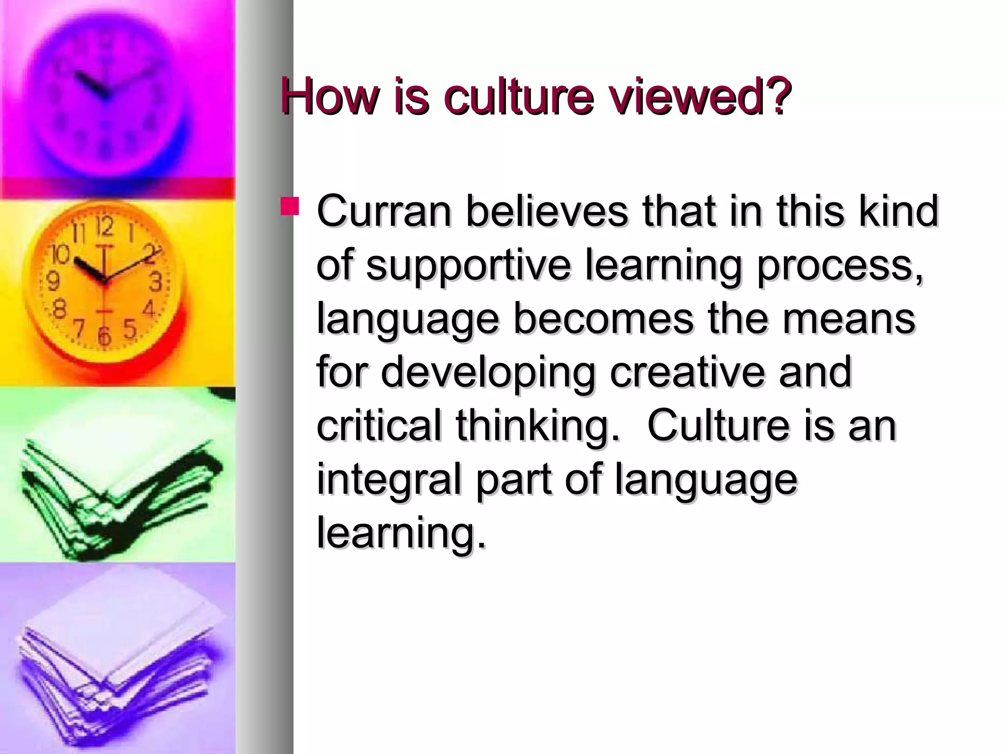 How is culture viewed?How is culture viewed?
 Curran believes that in this kindCurran believes that in this kind
of supportive learning process,of supportive learning process,
language becomes the meanslanguage becomes the means
for developing creative andfor developing creative and
critical thinking. Culture is ancritical thinking. Culture is an
integral part of languageintegral part of language
learning.learning.
 