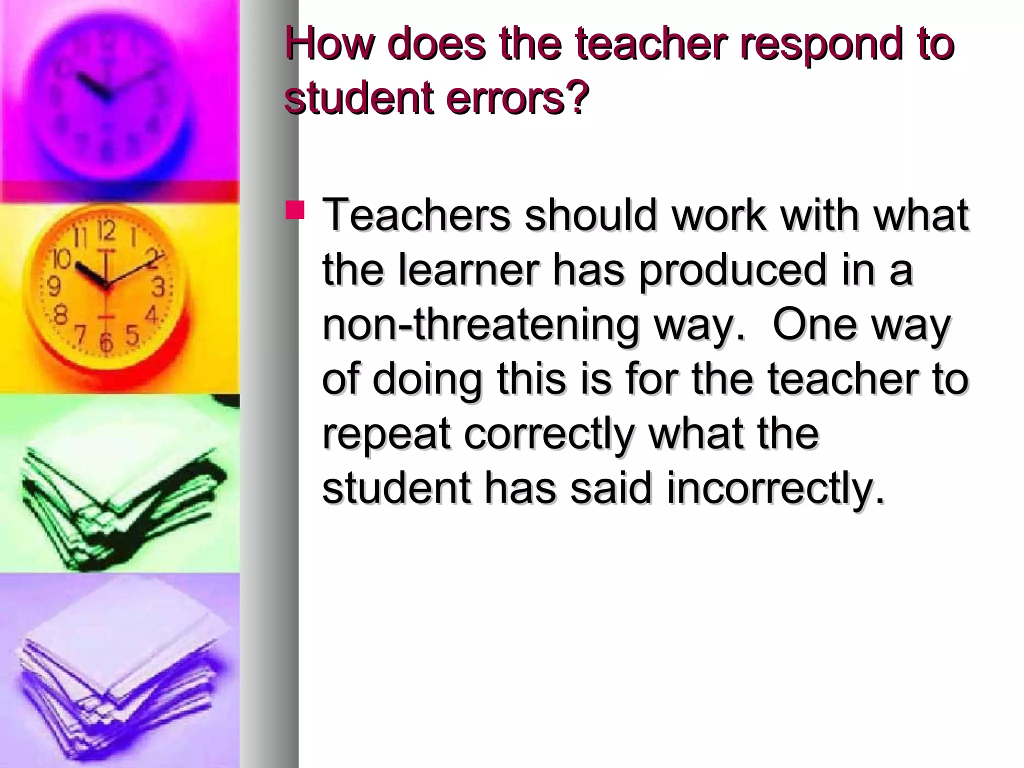 How does the teacher respond toHow does the teacher respond to
student errors?student errors?
 Teachers should work with whatTeachers should work with what
the learner has produced in athe learner has produced in a
non-threatening way. One waynon-threatening way. One way
of doing this is for the teacher toof doing this is for the teacher to
repeat correctly what therepeat correctly what the
student has said incorrectly.student has said incorrectly.
 
