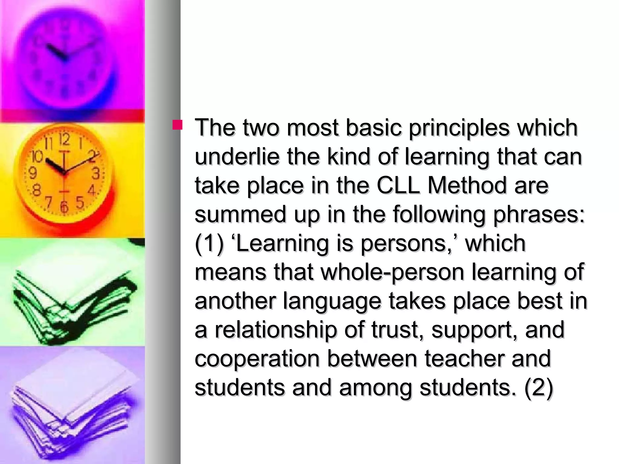  The two most basic principles whichThe two most basic principles which
underlie the kind of learning that canunderlie the kind of learning that can
take place in the CLL Method aretake place in the CLL Method are
summed up in the following phrases:summed up in the following phrases:
(1) ‘Learning is persons,’ which(1) ‘Learning is persons,’ which
means that whole-person learning ofmeans that whole-person learning of
another language takes place best inanother language takes place best in
a relationship of trust, support, anda relationship of trust, support, and
cooperation between teacher andcooperation between teacher and
students and among students. (2)students and among students. (2)
 