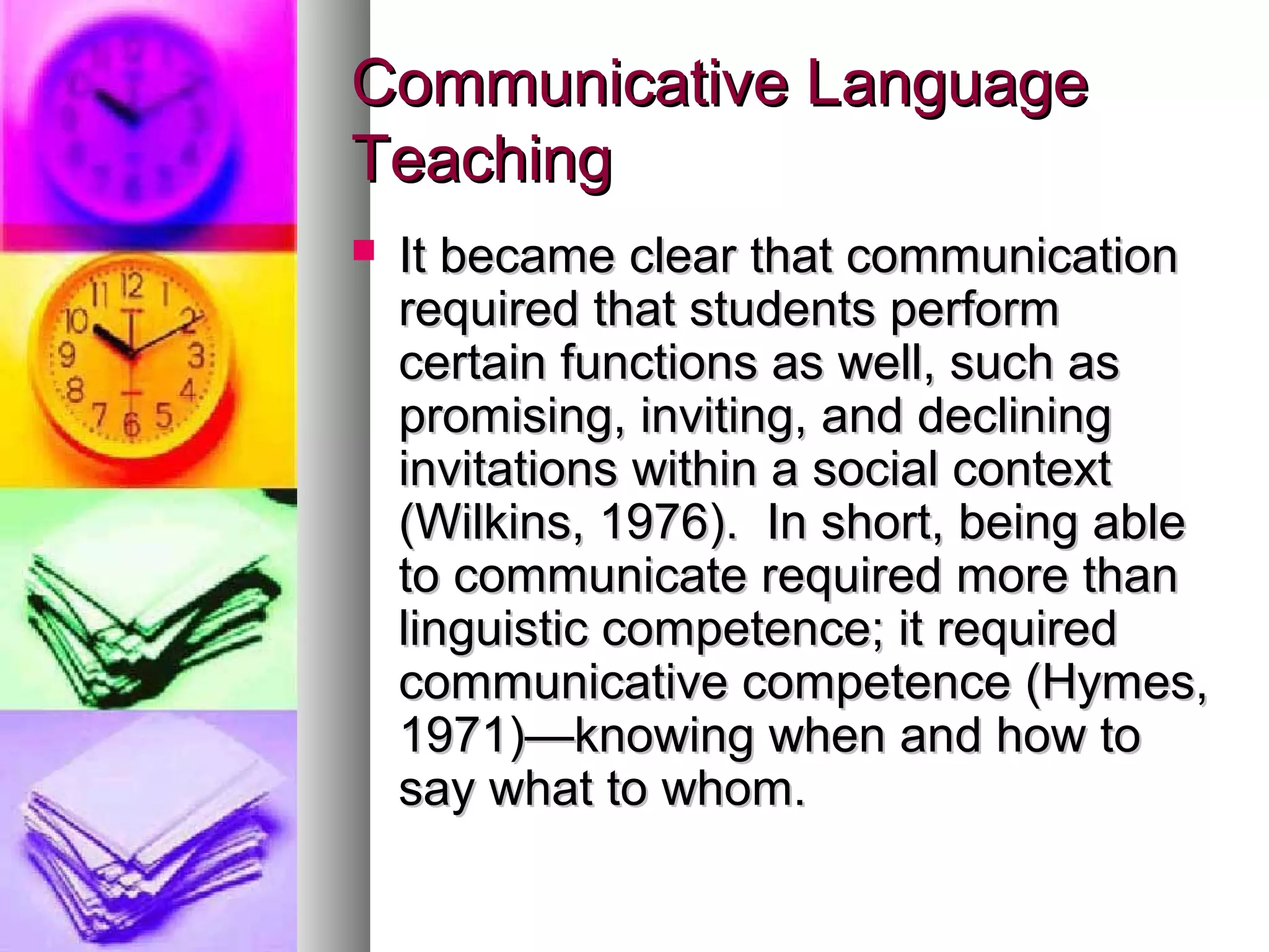 Communicative LanguageCommunicative Language
TeachingTeaching
 It became clear that communicationIt became clear that communication
required that students performrequired that students perform
certain functions as well, such ascertain functions as well, such as
promising, inviting, and decliningpromising, inviting, and declining
invitations within a social contextinvitations within a social context
(Wilkins, 1976). In short, being able(Wilkins, 1976). In short, being able
to communicate required more thanto communicate required more than
linguistic competence; it requiredlinguistic competence; it required
communicative competence (Hymes,communicative competence (Hymes,
1971)—knowing when and how to1971)—knowing when and how to
say what to whom.say what to whom.
 