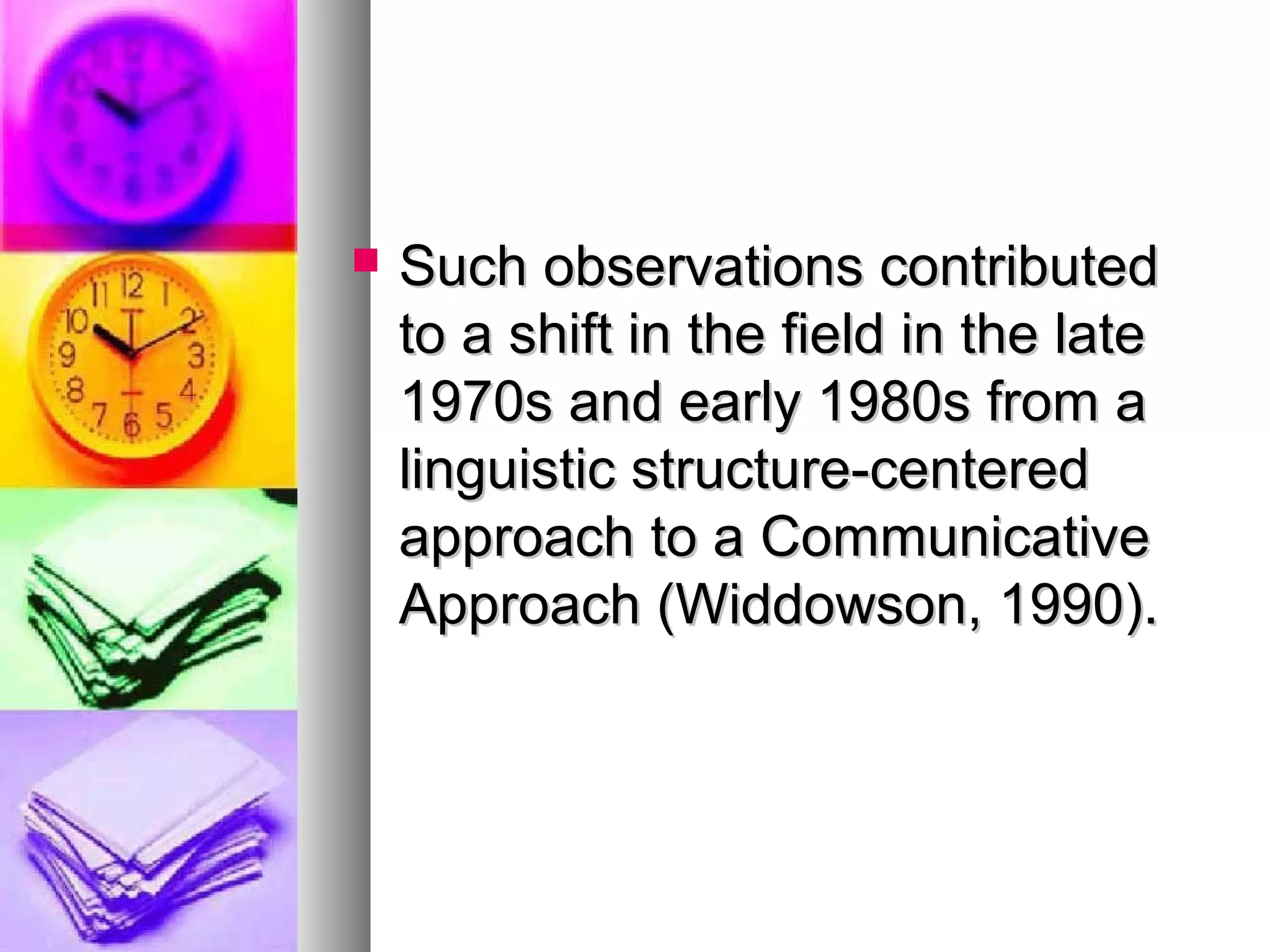  Such observations contributedSuch observations contributed
to a shift in the field in the lateto a shift in the field in the late
1970s and early 1980s from a1970s and early 1980s from a
linguistic structure-centeredlinguistic structure-centered
approach to a Communicativeapproach to a Communicative
Approach (Widdowson, 1990).Approach (Widdowson, 1990).
 