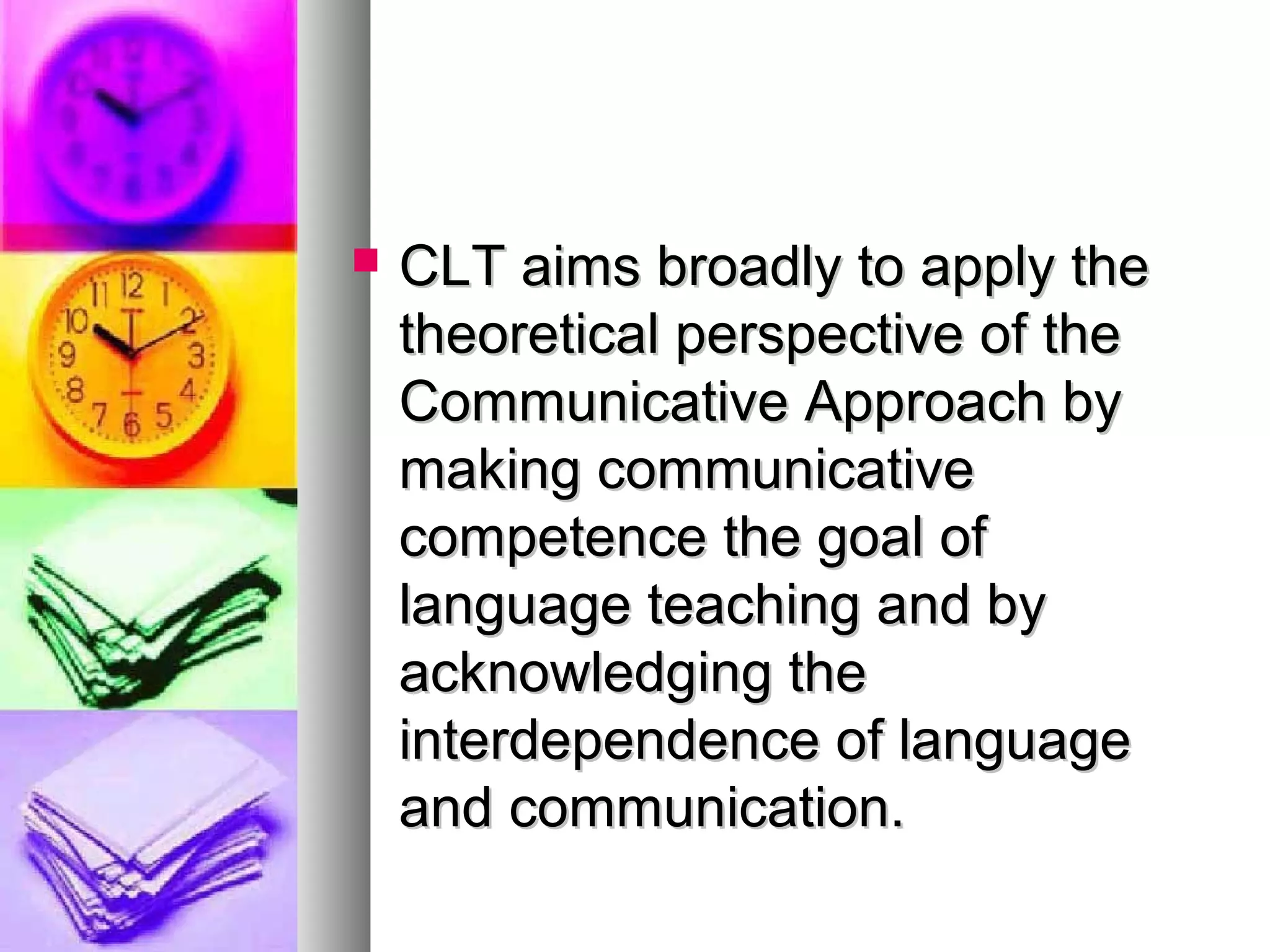  CLT aims broadly to apply theCLT aims broadly to apply the
theoretical perspective of thetheoretical perspective of the
Communicative Approach byCommunicative Approach by
making communicativemaking communicative
competence the goal ofcompetence the goal of
language teaching and bylanguage teaching and by
acknowledging theacknowledging the
interdependence of languageinterdependence of language
and communication.and communication.
 