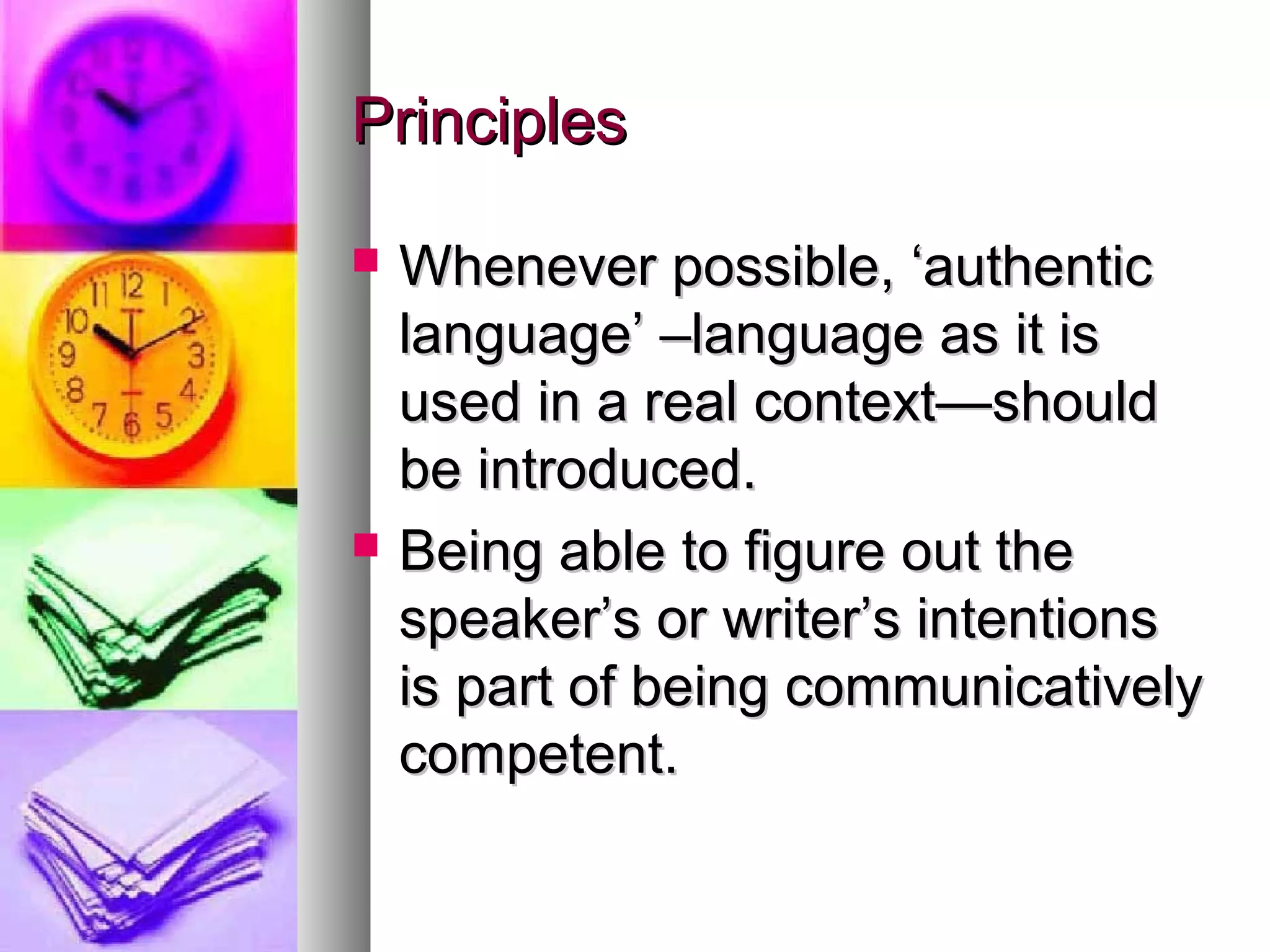 PrinciplesPrinciples
 Whenever possible, ‘authenticWhenever possible, ‘authentic
language’ –language as it islanguage’ –language as it is
used in a real context—shouldused in a real context—should
be introduced.be introduced.
 Being able to figure out theBeing able to figure out the
speaker’s or writer’s intentionsspeaker’s or writer’s intentions
is part of being communicativelyis part of being communicatively
competent.competent.
 