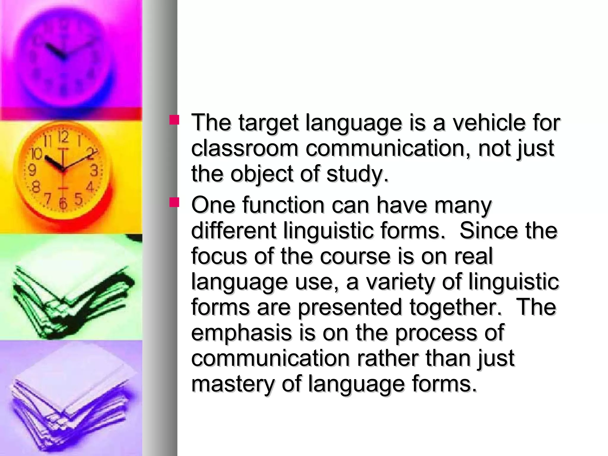  The target language is a vehicle forThe target language is a vehicle for
classroom communication, not justclassroom communication, not just
the object of study.the object of study.
 One function can have manyOne function can have many
different linguistic forms. Since thedifferent linguistic forms. Since the
focus of the course is on realfocus of the course is on real
language use, a variety of linguisticlanguage use, a variety of linguistic
forms are presented together. Theforms are presented together. The
emphasis is on the process ofemphasis is on the process of
communication rather than justcommunication rather than just
mastery of language forms.mastery of language forms.
 