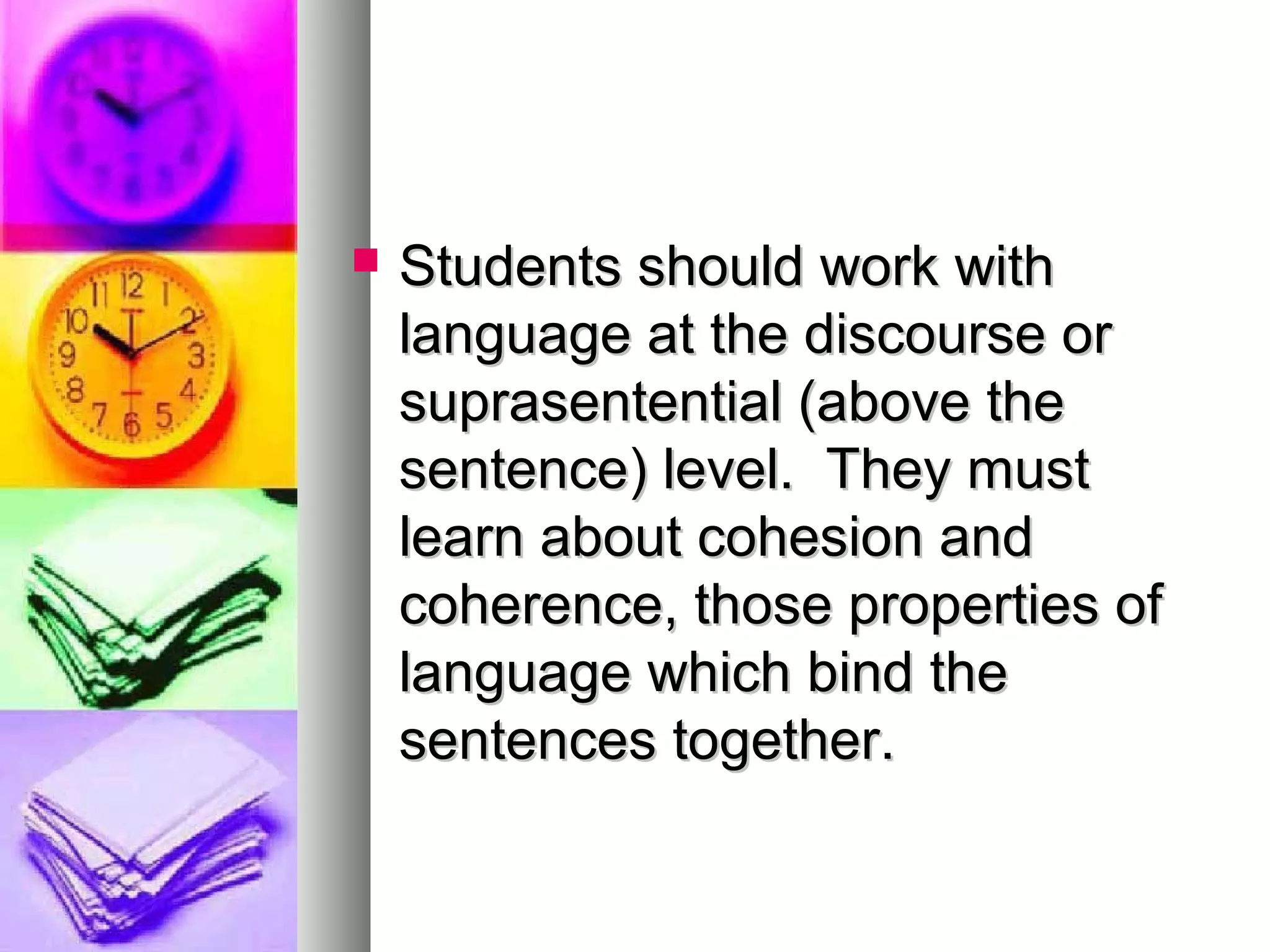  Students should work withStudents should work with
language at the discourse orlanguage at the discourse or
suprasentential (above thesuprasentential (above the
sentence) level. They mustsentence) level. They must
learn about cohesion andlearn about cohesion and
coherence, those properties ofcoherence, those properties of
language which bind thelanguage which bind the
sentences together.sentences together.
 