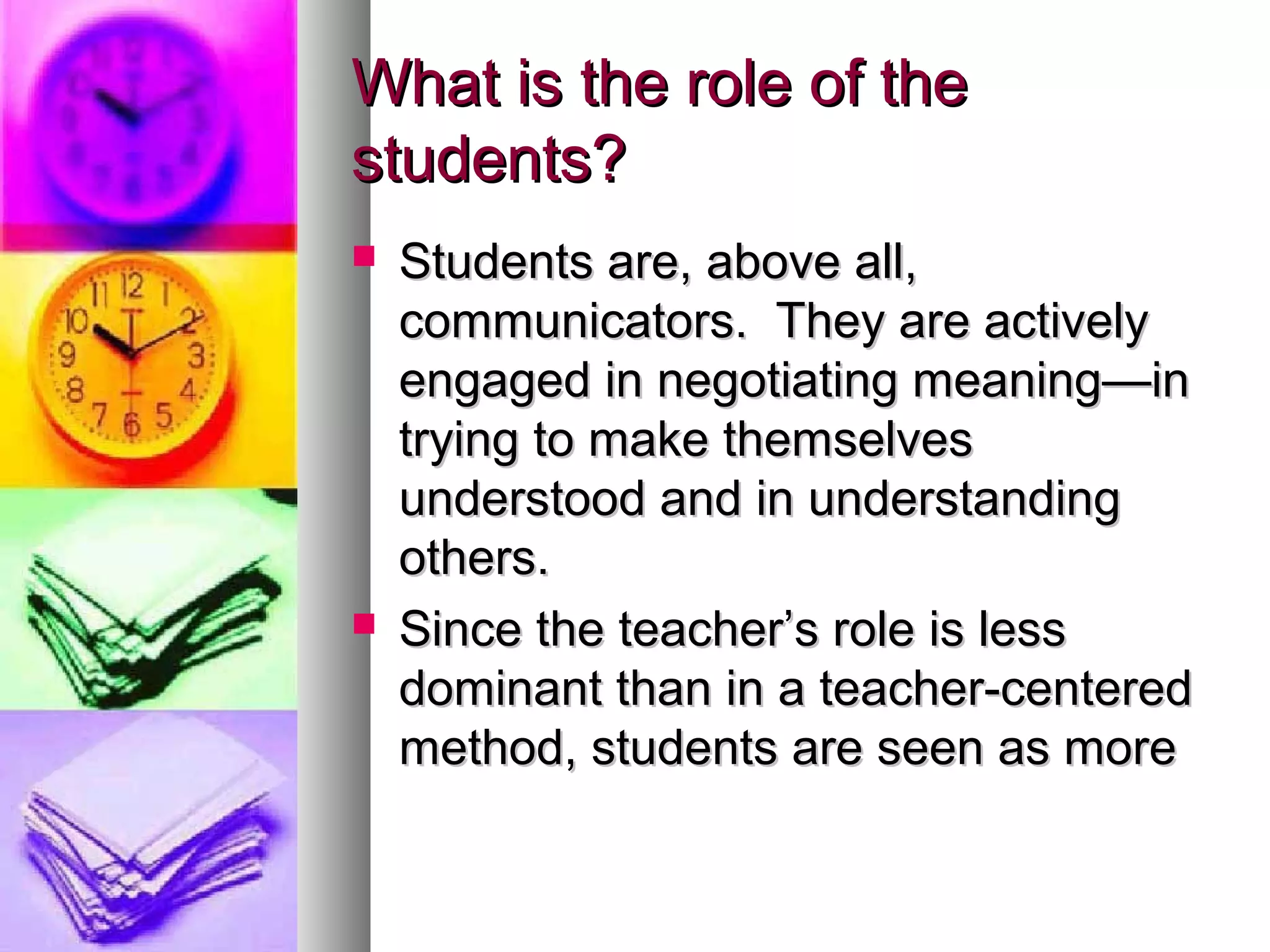 What is the role of theWhat is the role of the
students?students?
 Students are, above all,Students are, above all,
communicators. They are activelycommunicators. They are actively
engaged in negotiating meaning—inengaged in negotiating meaning—in
trying to make themselvestrying to make themselves
understood and in understandingunderstood and in understanding
others.others.
 Since the teacher’s role is lessSince the teacher’s role is less
dominant than in a teacher-centereddominant than in a teacher-centered
method, students are seen as moremethod, students are seen as more
 