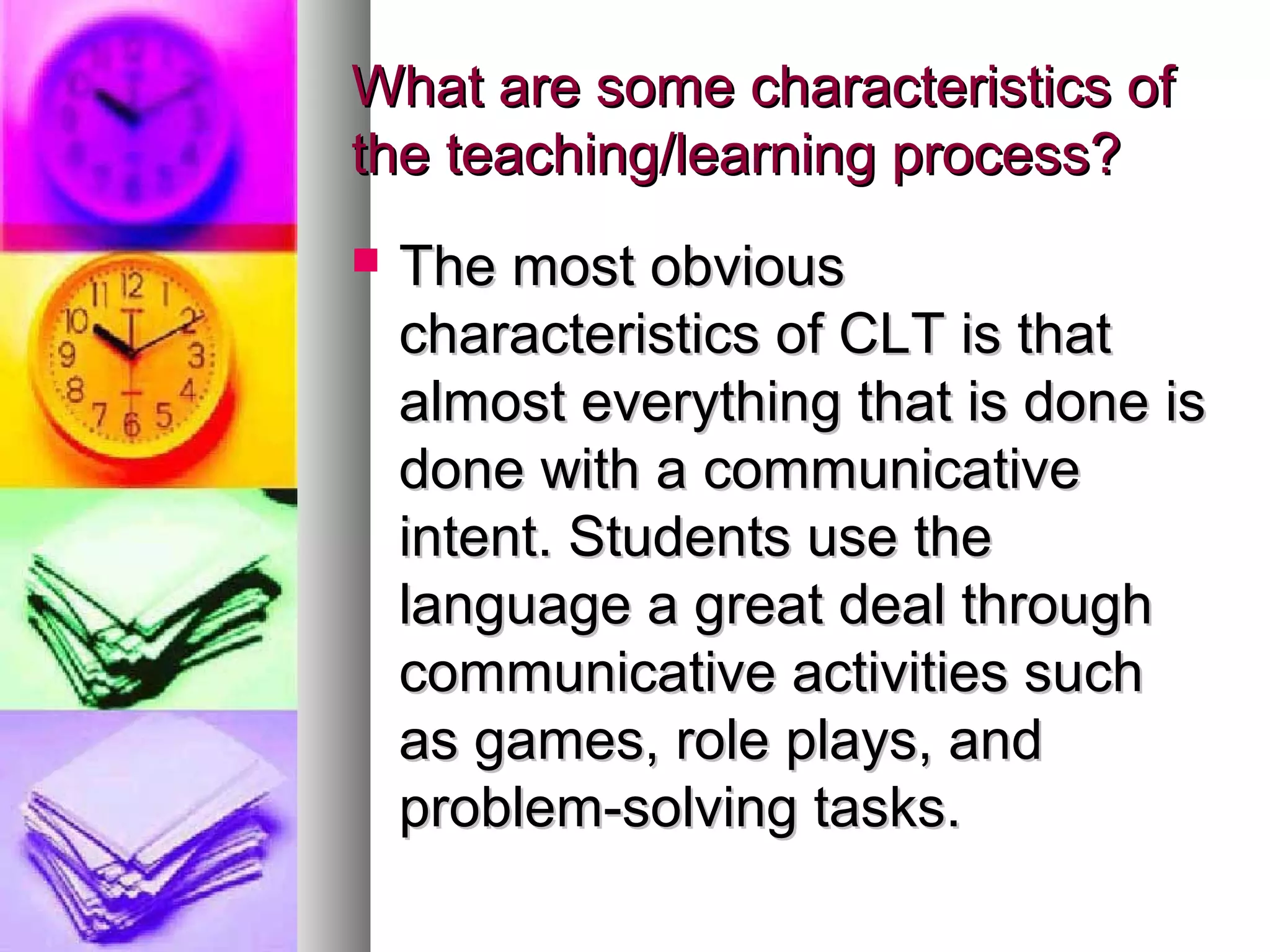 What are some characteristics ofWhat are some characteristics of
the teaching/learning process?the teaching/learning process?
 The most obviousThe most obvious
characteristics of CLT is thatcharacteristics of CLT is that
almost everything that is done isalmost everything that is done is
done with a communicativedone with a communicative
intent. Students use theintent. Students use the
language a great deal throughlanguage a great deal through
communicative activities suchcommunicative activities such
as games, role plays, andas games, role plays, and
problem-solving tasks.problem-solving tasks.
 