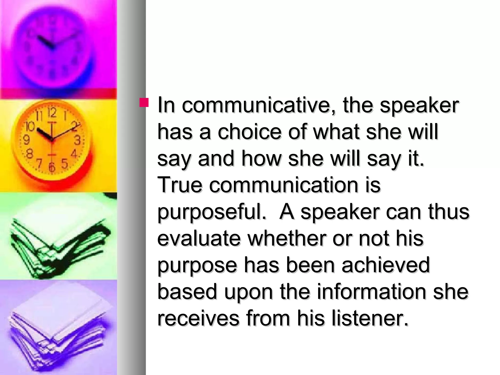  In communicative, the speakerIn communicative, the speaker
has a choice of what she willhas a choice of what she will
say and how she will say it.say and how she will say it.
True communication isTrue communication is
purposeful. A speaker can thuspurposeful. A speaker can thus
evaluate whether or not hisevaluate whether or not his
purpose has been achievedpurpose has been achieved
based upon the information shebased upon the information she
receives from his listener.receives from his listener.
 