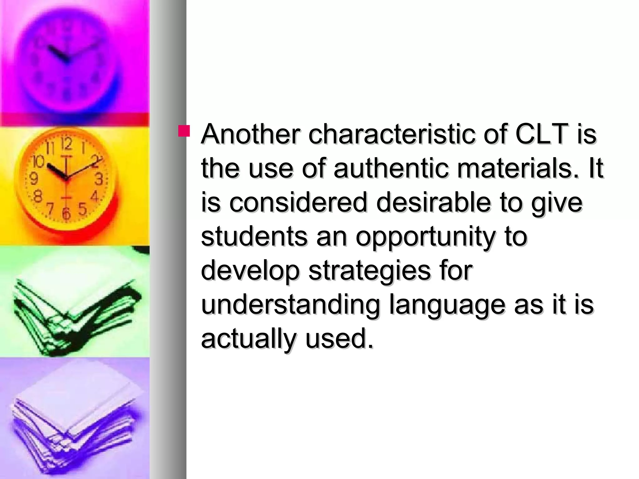  Another characteristic of CLT isAnother characteristic of CLT is
the use of authentic materials. Itthe use of authentic materials. It
is considered desirable to giveis considered desirable to give
students an opportunity tostudents an opportunity to
develop strategies fordevelop strategies for
understanding language as it isunderstanding language as it is
actually used.actually used.
 