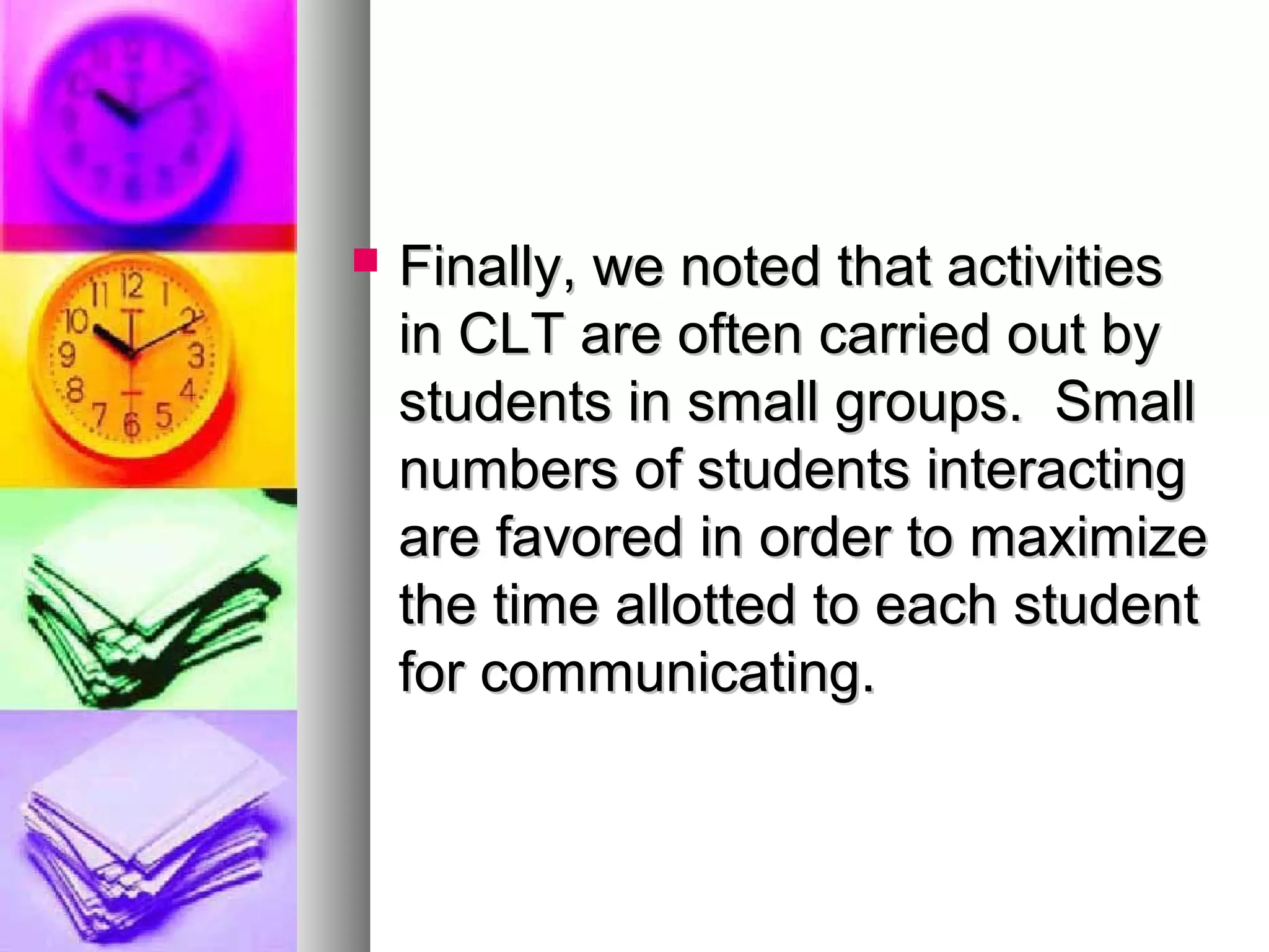 Finally, we noted that activitiesFinally, we noted that activities
in CLT are often carried out byin CLT are often carried out by
students in small groups. Smallstudents in small groups. Small
numbers of students interactingnumbers of students interacting
are favored in order to maximizeare favored in order to maximize
the time allotted to each studentthe time allotted to each student
for communicating.for communicating.
 