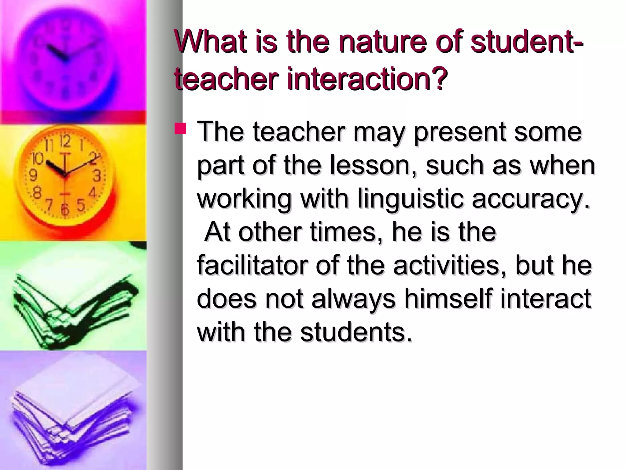 What is the nature of student-What is the nature of student-
teacher interaction?teacher interaction?
 The teacher may present someThe teacher may present some
part of the lesson, such as whenpart of the lesson, such as when
working with linguistic accuracy.working with linguistic accuracy.
At other times, he is theAt other times, he is the
facilitator of the activities, but hefacilitator of the activities, but he
does not always himself interactdoes not always himself interact
with the students.with the students.
 