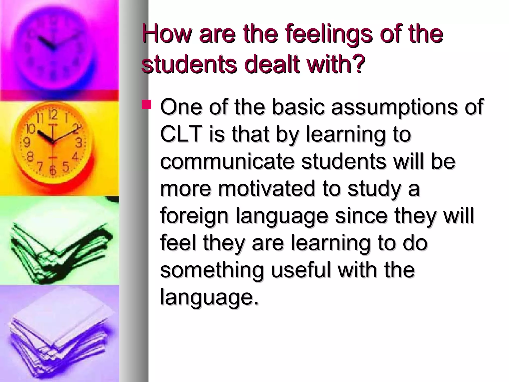 How are the feelings of theHow are the feelings of the
students dealt with?students dealt with?
 One of the basic assumptions ofOne of the basic assumptions of
CLT is that by learning toCLT is that by learning to
communicate students will becommunicate students will be
more motivated to study amore motivated to study a
foreign language since they willforeign language since they will
feel they are learning to dofeel they are learning to do
something useful with thesomething useful with the
language.language.
 