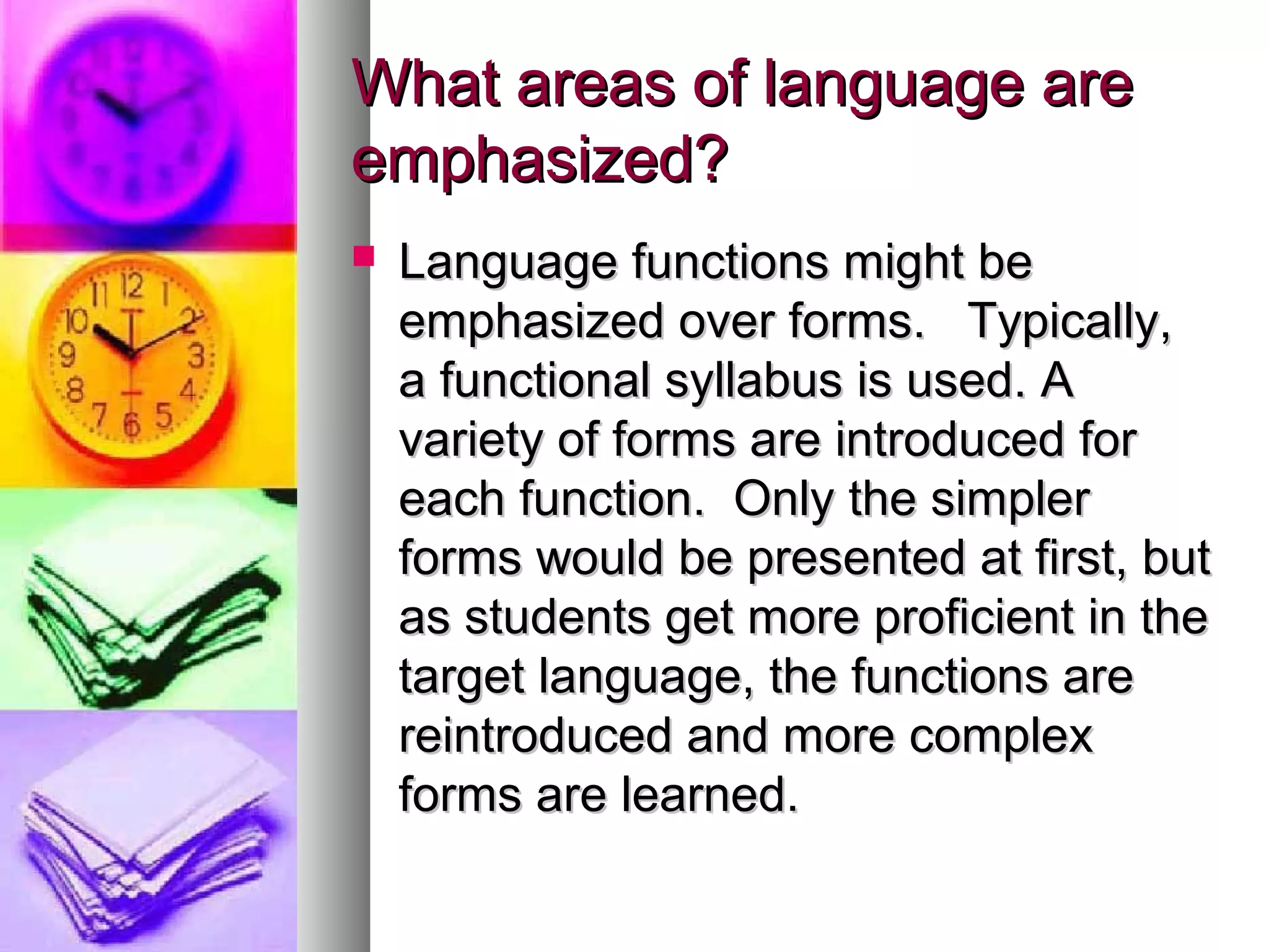 What areas of language areWhat areas of language are
emphasized?emphasized?
 Language functions might beLanguage functions might be
emphasized over forms. Typically,emphasized over forms. Typically,
a functional syllabus is used. Aa functional syllabus is used. A
variety of forms are introduced forvariety of forms are introduced for
each function. Only the simplereach function. Only the simpler
forms would be presented at first, butforms would be presented at first, but
as students get more proficient in theas students get more proficient in the
target language, the functions aretarget language, the functions are
reintroduced and more complexreintroduced and more complex
forms are learned.forms are learned.
 