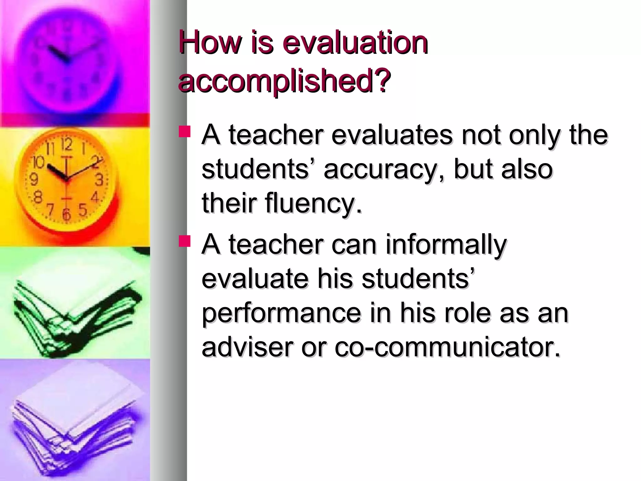 How is evaluationHow is evaluation
accomplished?accomplished?
 A teacher evaluates not only theA teacher evaluates not only the
students’ accuracy, but alsostudents’ accuracy, but also
their fluency.their fluency.
 A teacher can informallyA teacher can informally
evaluate his students’evaluate his students’
performance in his role as anperformance in his role as an
adviser or co-communicator.adviser or co-communicator.
 