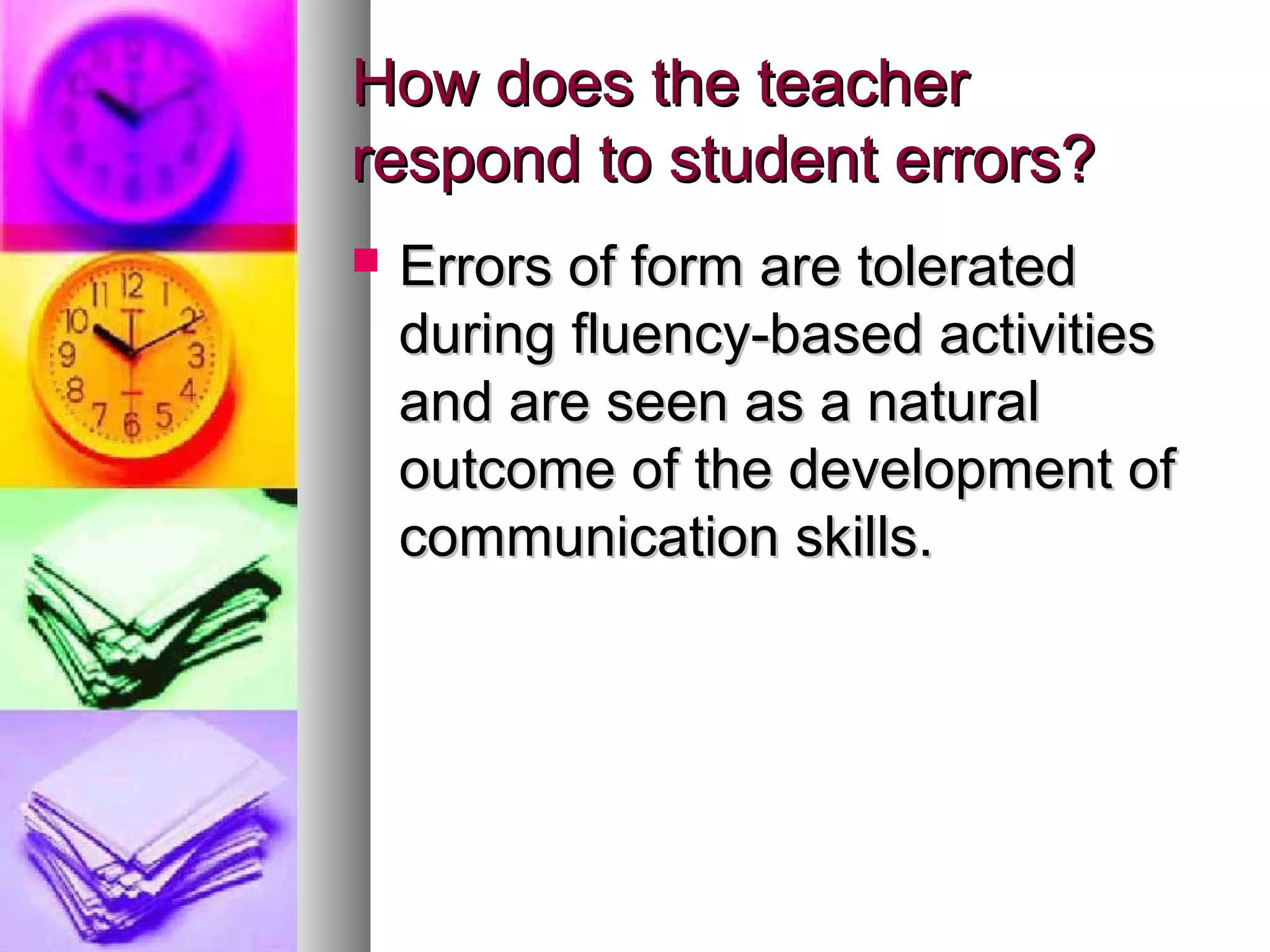 How does the teacherHow does the teacher
respond to student errors?respond to student errors?
 Errors of form are toleratedErrors of form are tolerated
during fluency-based activitiesduring fluency-based activities
and are seen as a naturaland are seen as a natural
outcome of the development ofoutcome of the development of
communication skills.communication skills.
 