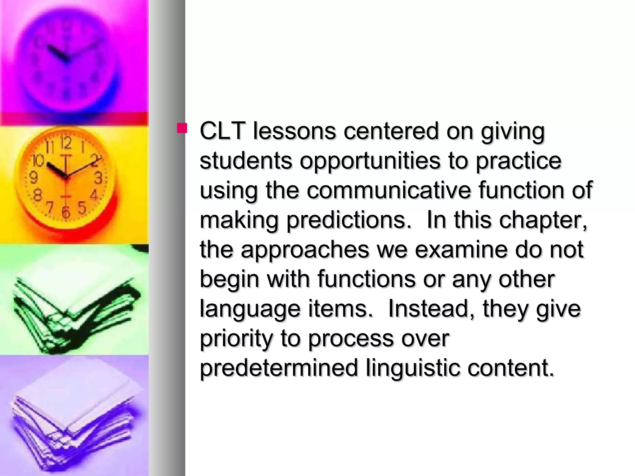  CLT lessons centered on givingCLT lessons centered on giving
students opportunities to practicestudents opportunities to practice
using the communicative function ofusing the communicative function of
making predictions. In this chapter,making predictions. In this chapter,
the approaches we examine do notthe approaches we examine do not
begin with functions or any otherbegin with functions or any other
language items. Instead, they givelanguage items. Instead, they give
priority to process overpriority to process over
predetermined linguistic content.predetermined linguistic content.
 