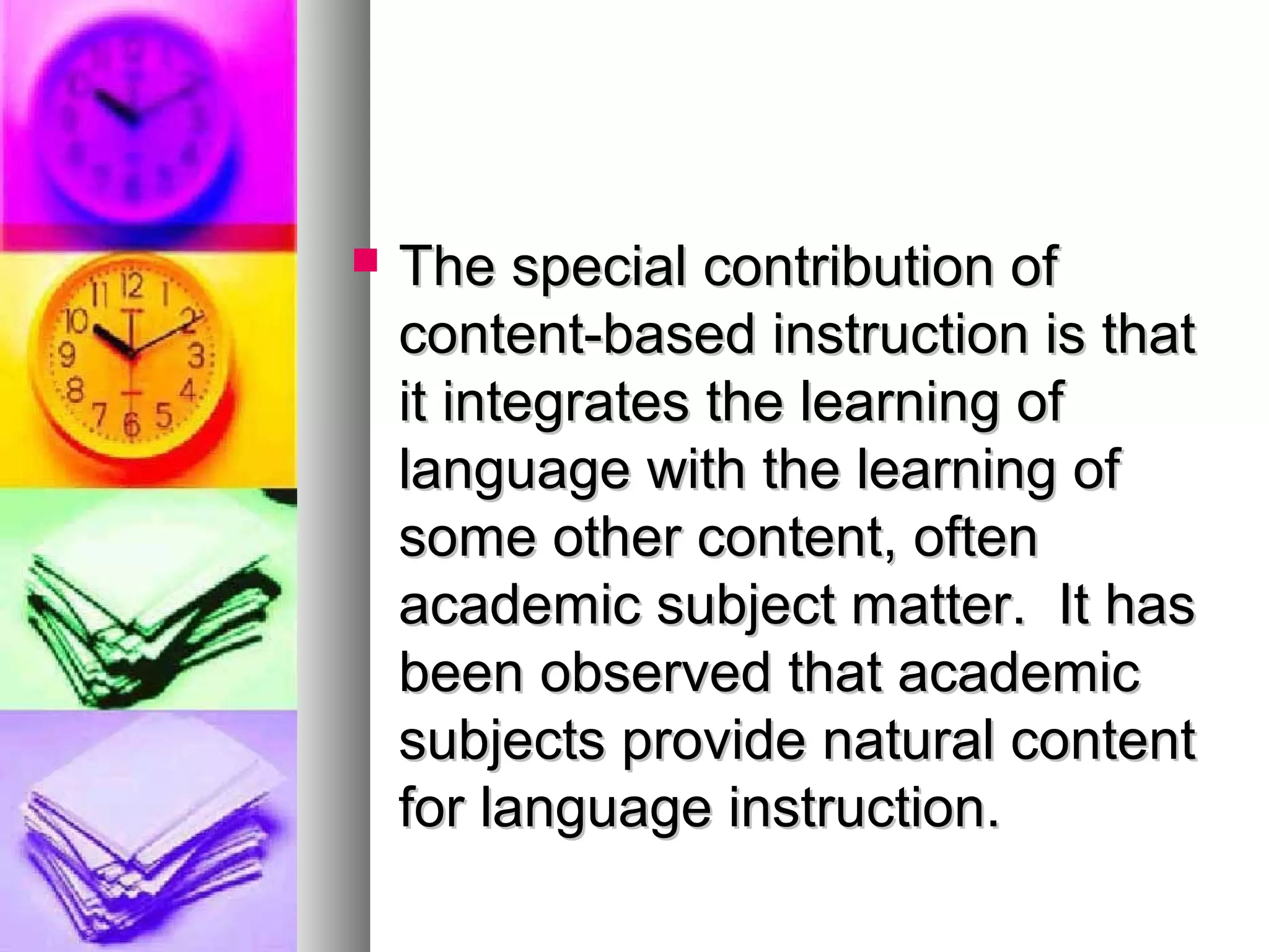  The special contribution ofThe special contribution of
content-based instruction is thatcontent-based instruction is that
it integrates the learning ofit integrates the learning of
language with the learning oflanguage with the learning of
some other content, oftensome other content, often
academic subject matter. It hasacademic subject matter. It has
been observed that academicbeen observed that academic
subjects provide natural contentsubjects provide natural content
for language instruction.for language instruction.
 
