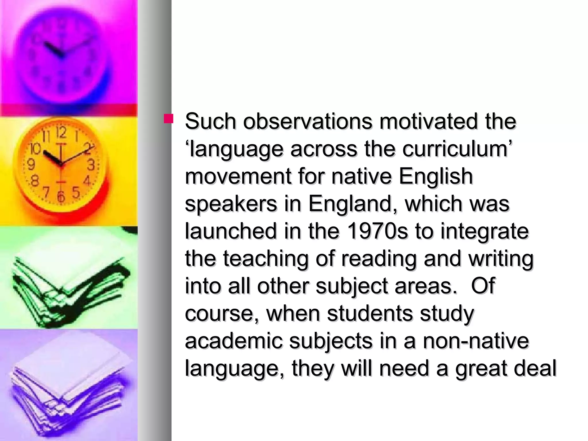  Such observations motivated theSuch observations motivated the
‘language across the curriculum’‘language across the curriculum’
movement for native Englishmovement for native English
speakers in England, which wasspeakers in England, which was
launched in the 1970s to integratelaunched in the 1970s to integrate
the teaching of reading and writingthe teaching of reading and writing
into all other subject areas. Ofinto all other subject areas. Of
course, when students studycourse, when students study
academic subjects in a non-nativeacademic subjects in a non-native
language, they will need a great deallanguage, they will need a great deal
 