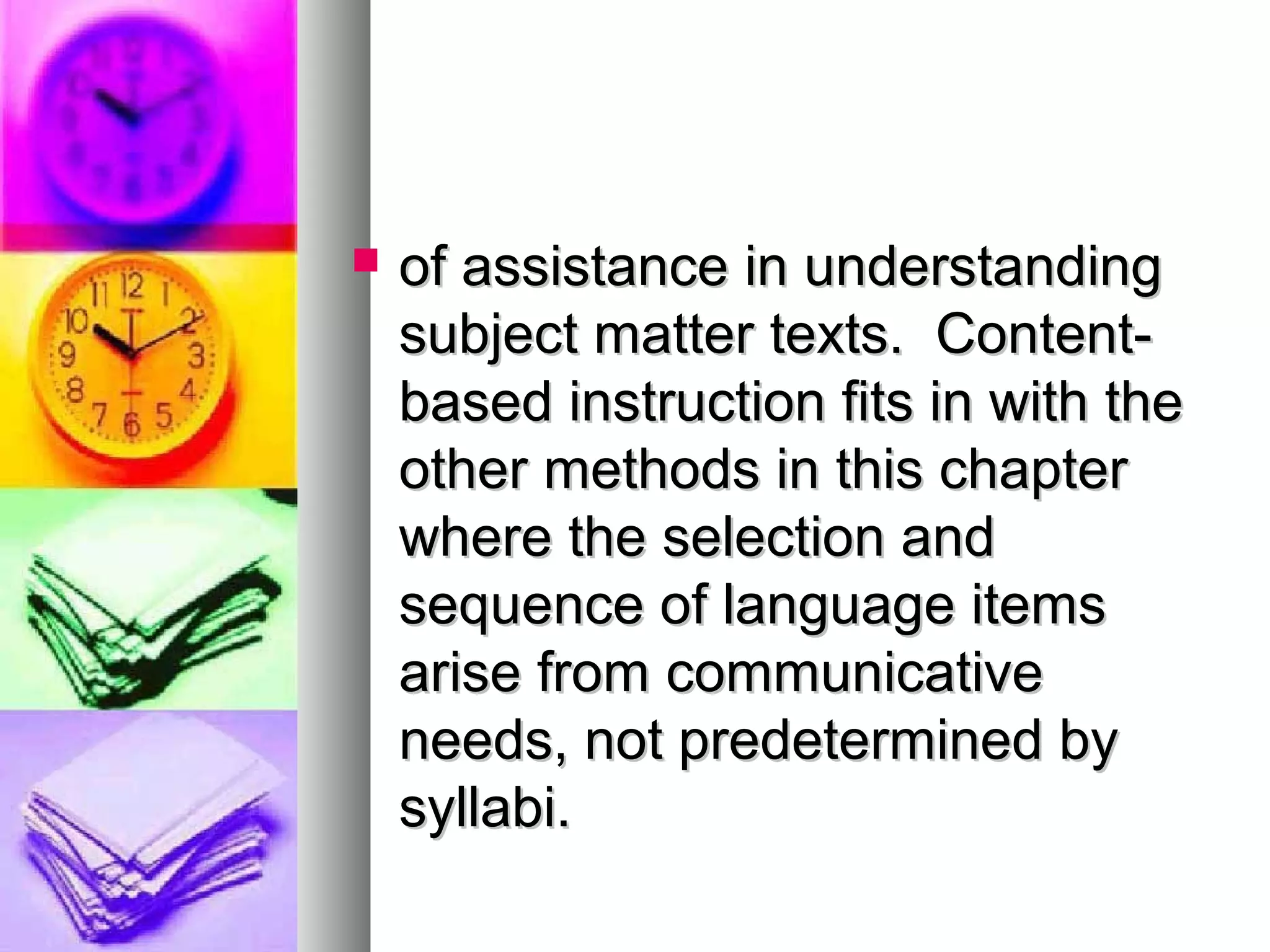  of assistance in understandingof assistance in understanding
subject matter texts. Content-subject matter texts. Content-
based instruction fits in with thebased instruction fits in with the
other methods in this chapterother methods in this chapter
where the selection andwhere the selection and
sequence of language itemssequence of language items
arise from communicativearise from communicative
needs, not predetermined byneeds, not predetermined by
syllabi.syllabi.
 
