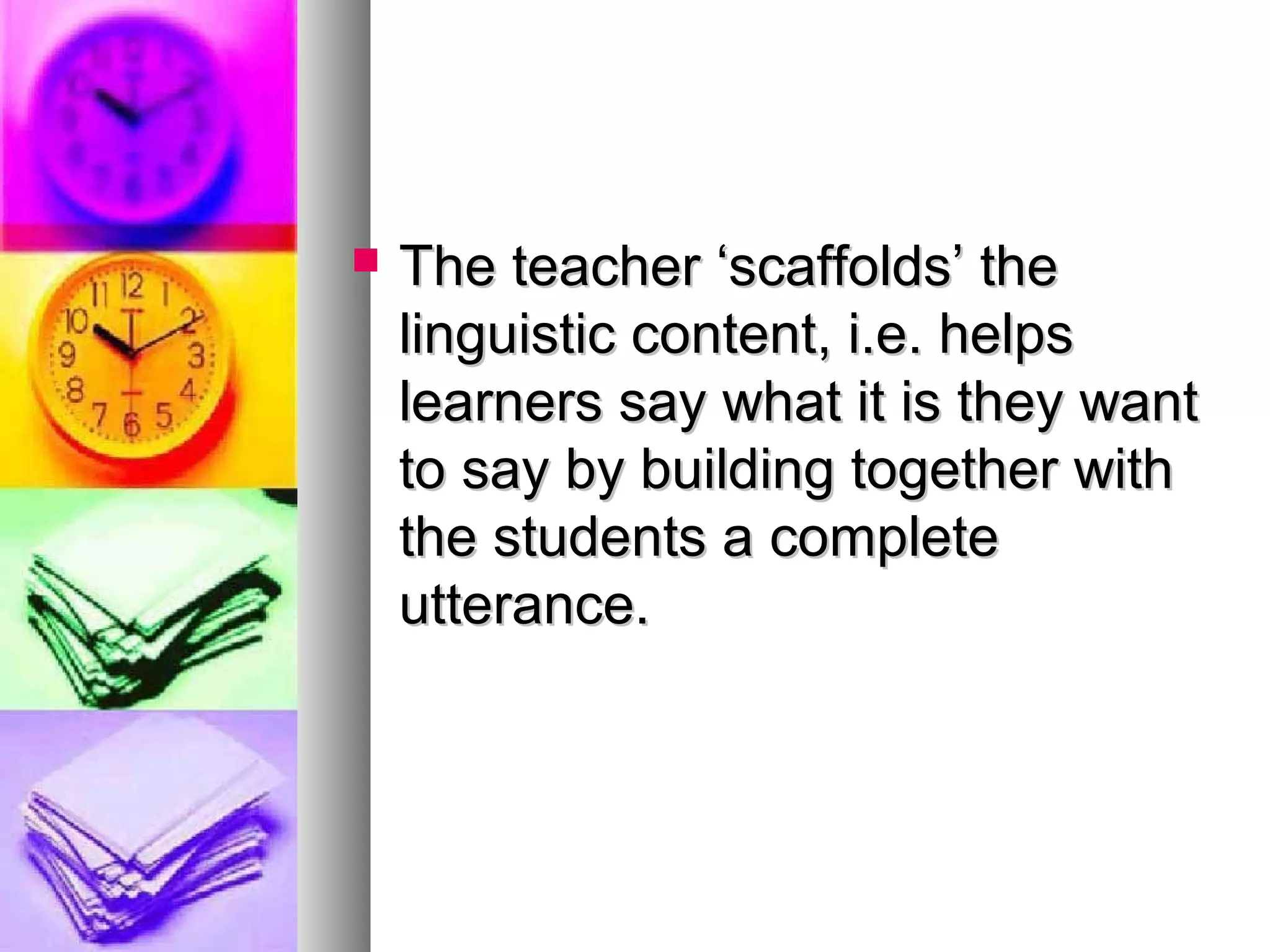  The teacher ‘scaffolds’ theThe teacher ‘scaffolds’ the
linguistic content, i.e. helpslinguistic content, i.e. helps
learners say what it is they wantlearners say what it is they want
to say by building together withto say by building together with
the students a completethe students a complete
utterance.utterance.
 