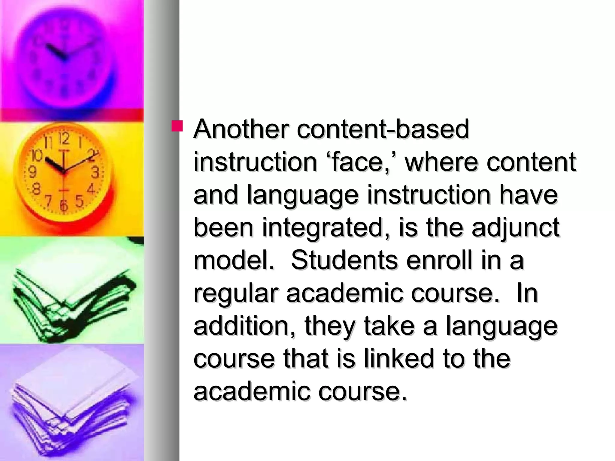  Another content-basedAnother content-based
instruction ‘face,’ where contentinstruction ‘face,’ where content
and language instruction haveand language instruction have
been integrated, is the adjunctbeen integrated, is the adjunct
model. Students enroll in amodel. Students enroll in a
regular academic course. Inregular academic course. In
addition, they take a languageaddition, they take a language
course that is linked to thecourse that is linked to the
academic course.academic course.
 
