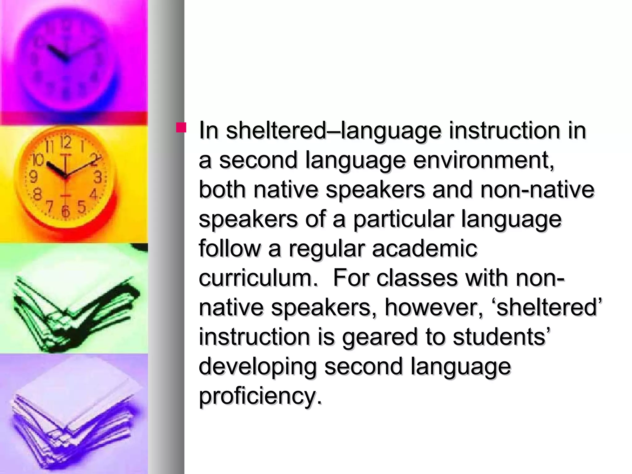  In sheltered–language instruction inIn sheltered–language instruction in
a second language environment,a second language environment,
both native speakers and non-nativeboth native speakers and non-native
speakers of a particular languagespeakers of a particular language
follow a regular academicfollow a regular academic
curriculum. For classes with non-curriculum. For classes with non-
native speakers, however, ‘sheltered’native speakers, however, ‘sheltered’
instruction is geared to students’instruction is geared to students’
developing second languagedeveloping second language
proficiency.proficiency.
 