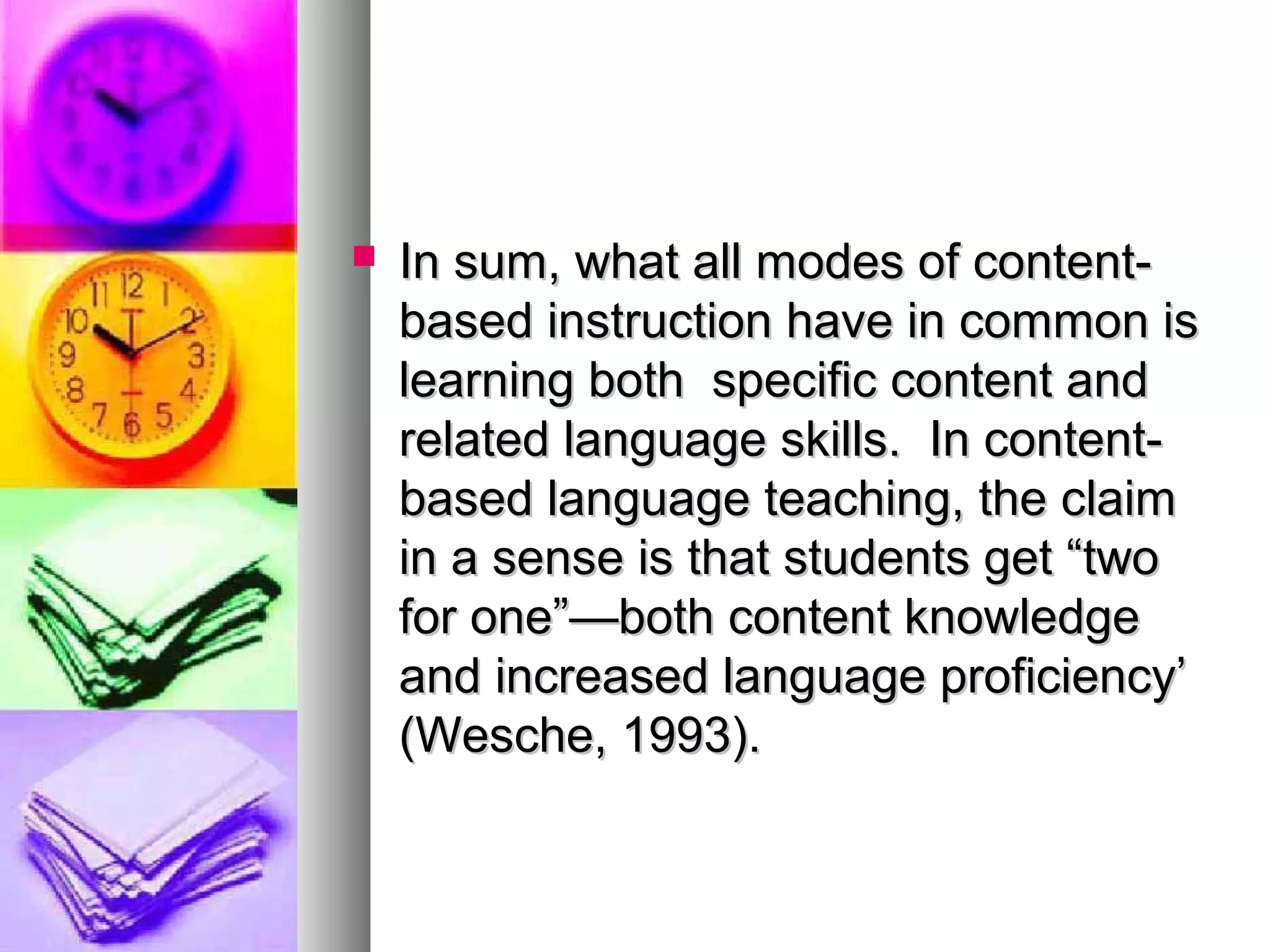  In sum, what all modes of content-In sum, what all modes of content-
based instruction have in common isbased instruction have in common is
learning both specific content andlearning both specific content and
related language skills. In content-related language skills. In content-
based language teaching, the claimbased language teaching, the claim
in a sense is that students get “twoin a sense is that students get “two
for one”—both content knowledgefor one”—both content knowledge
and increased language proficiency’and increased language proficiency’
(Wesche, 1993).(Wesche, 1993).
 