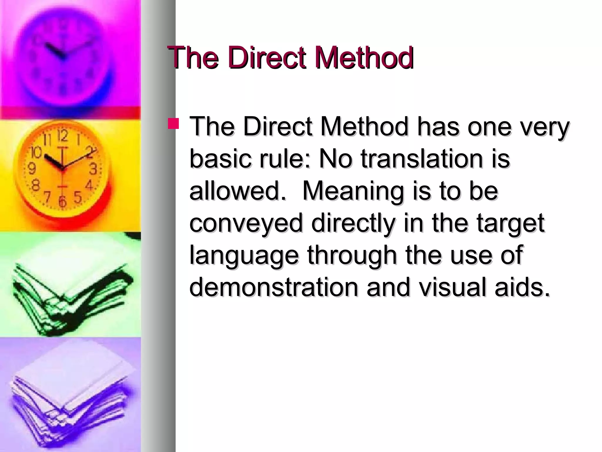 The Direct MethodThe Direct Method
 The Direct Method has one veryThe Direct Method has one very
basic rule: No translation isbasic rule: No translation is
allowed. Meaning is to beallowed. Meaning is to be
conveyed directly in the targetconveyed directly in the target
language through the use oflanguage through the use of
demonstration and visual aids.demonstration and visual aids.
 