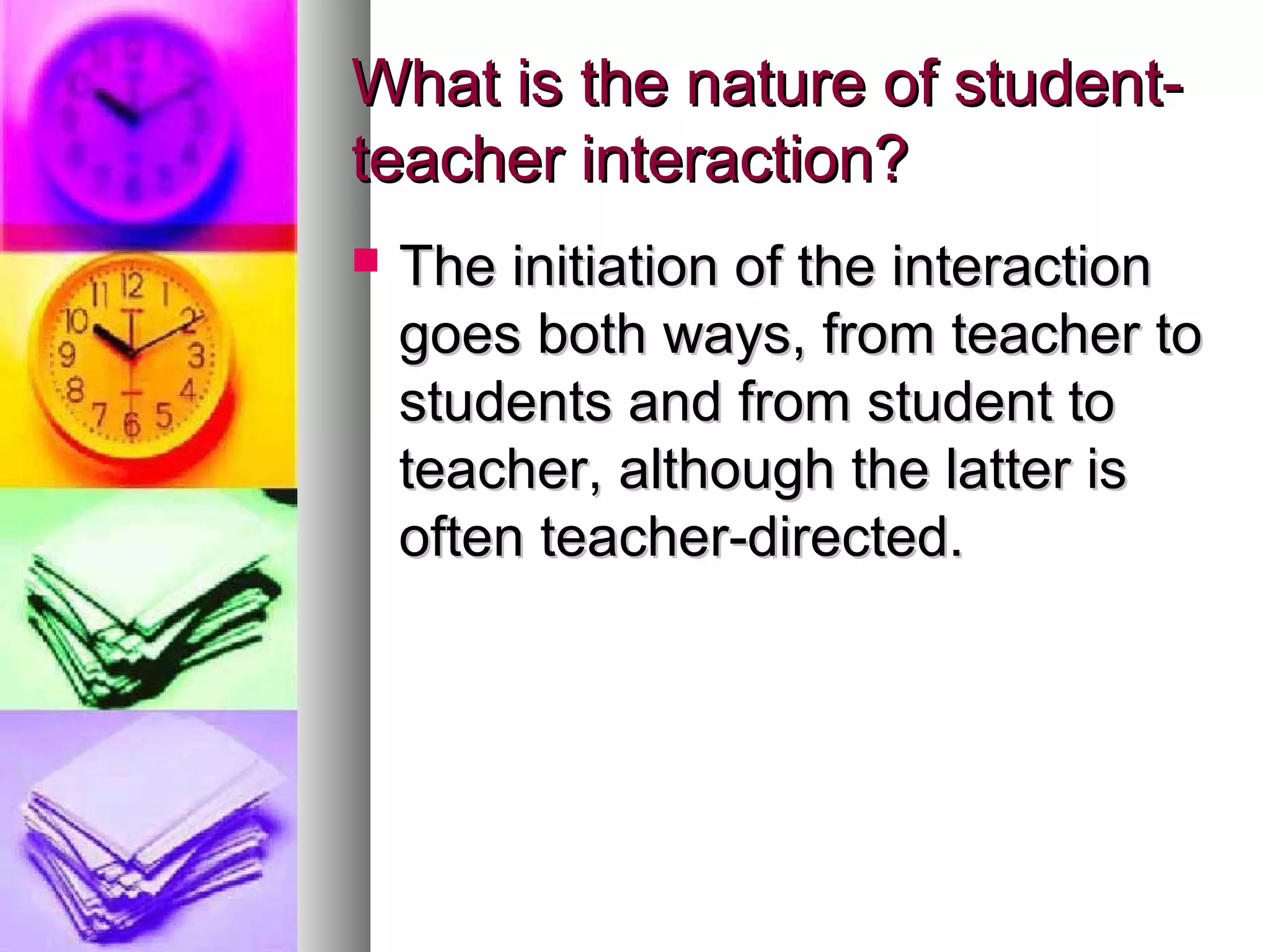 What is the nature of student-What is the nature of student-
teacher interaction?teacher interaction?
 The initiation of the interactionThe initiation of the interaction
goes both ways, from teacher togoes both ways, from teacher to
students and from student tostudents and from student to
teacher, although the latter isteacher, although the latter is
often teacher-directed.often teacher-directed.
 